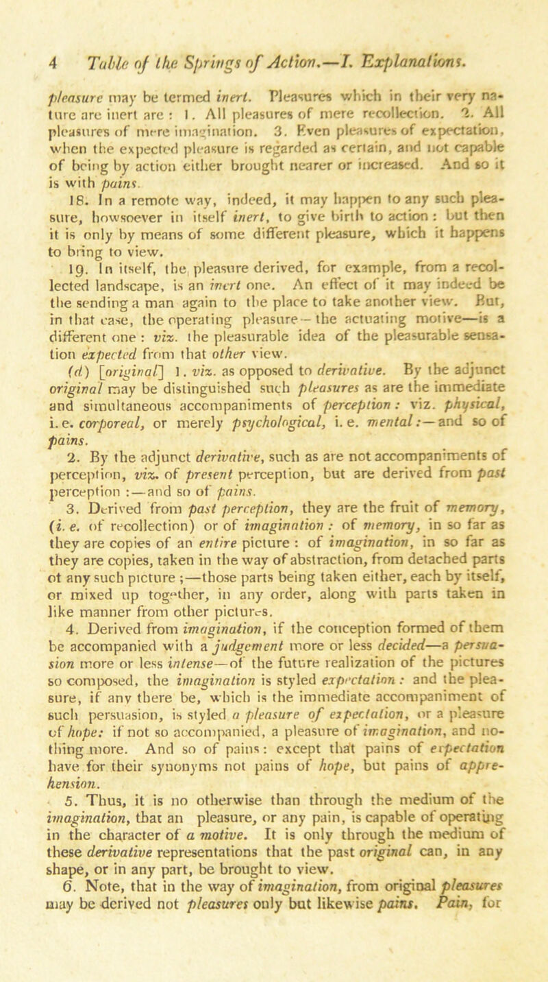 pleasure may be termed inert. Pleasures which in their very na- ture are inert are : 1. All pleasures of mere recollection. '1. All pleasures of mere imagination. 3. Rven pleasures of expectation, when the expected pleasure is regarded as certain, and not capable of being by action either brought nearer or increased. And so it is with pains. 18. In a remote way, indeed, it may happen to any such plea- sure, howsoever in itself inert, to give birth to action : but then it is only by means of some different pleasure, which it happens to bring to view. ig. In itself, the pleasure derived, for example, from a recol- lected landscape, is an inert one. An effect of it may indeed be the sending a man again to the place to take another view. But, in that case, the operating pleasure— the actuating motive—is a different one : viz. the pleasurable idea of the pleasurable sensa- tion expected from that other view. (d) [original] 1. viz. as opposed to derivative. By the adjunct original may be distinguished such pleasures as are the immediate and simultaneous accompaniments of perception: viz. physical, i.e. corporeal, or merely psychological, i. e. mental:—and so of pains. 2. By the adjunct derivative, such as are not accompaniments of perception, viz. of present perception, but are derived from past perception : — and so of pains. 3. Derived from past perception, they are the fruit of memory, (i. e. of recollection) or of imagination : of memory, in so far as they are copies of an entire picture : of imagination, in so far as they are copies, taken in the way of abstraction, from detached parts ot any such picture ;—those parts being taken either, each by itself, or mixed up together, in any order, along with parts taken in like manner from other pictures. 4. Derived from imagination, if the conception formed of them be accompanied with a judgement more or less decided—a persua- sion more or less intense—of the future realization of the pictures so composed, the imagination is styled expectation: and the plea- sure, if any there be, which is the immediate accompaniment of such persuasion, is styled a pleasure of expectation, or a pleasure of hope: if not so accompanied, a pleasure ot imagination, and no- thing more. And so of pains: except that pains of erpectation have for their synonyms not pains of hope, but pains of appre- hension. 5. Thus, it is no otherwise than through the medium of the imagination, that an pleasure, or any pain, is capable of operating in the character of a motive. It is only through the medium of these derivative representations that the past original can, in any shape, or in any part, be brought to view. 6. Note, that in the way of imagination, from original pleasures may be derived not pleasures only but likewise pains. Pain, for