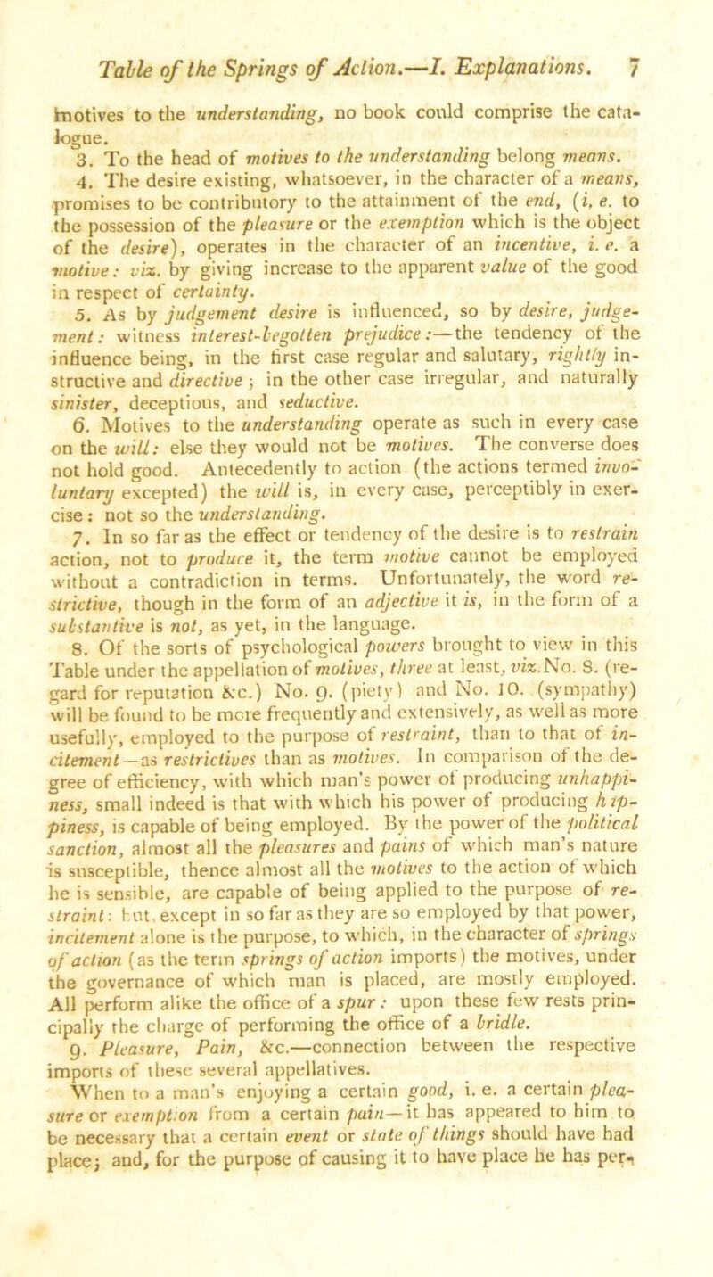 tnotives to the understanding, no book could comprise the cata- logue. 3. To the head of motives to the understanding belong means. 4. The desire existing, whatsoever, in the character of a means, promises to be contributory to the attainment of the end, (i, e. to the possession of the pleasure or the exemption which is the object of the desire), operates in the character of an incentive, i.e. a motive: viz. by giving increase to the apparent value of the good in respect of certainty. 5. As by judgement desire is influenced, so by desire, judge- ment: witness interest-begotten prejudice:—the tendency ot the influence being, in the first case regular and salutary, righl/y in- structive and directive ; in the other case irregular, and naturally sinister, deceptious, and seductive. 6. Motives to the understanding operate as such in every case on the will: else they would not be motives. The converse does not hold good. Antecedently to action (the actions termed invo- luntary excepted) the will is, in every case, perceptibly in exer- cise : not so the understanding. 7. In so far as the effect or tendency of the desire is to restrain action, not to produce it, the term motive cannot be employed without a contradiction in terms. Unfortunately, the word re- strictive, though in the form of an adjective it is, in the form of a substantive is not, as yet, in the language. 8. Of the sorts of psychological powers brought to view in this Table under the appellation of motives, three at least, tux. No. 8. (re- gard for reputation &c.) No. 9. (piety) and No. 10. (sympathy) will be found to be more frequently and extensively, as well as more usefully, employed to the purpose of restraint, than to that of in- citement—as restrictives than as motives. In comparison of the de- gree of efficiency, with which man’s power of producing unhappi- ness, small indeed is that with which his power of producing hip- piness, is capable of being employed. By the power of the political sanction, almost all the pleasures and pains of which man’s nature is susceptible, thence almost all the motives to the action of which he is sensible, are capable of being applied to the purpose of re- straint: hut, except in so far as they are so employed by that power, incitement alone is the purpose, to which, in the character of springs of action (as the term springs of action imports) the motives, under the governance of which man is placed, are mostly employed. All perform alike the office of a spur: upon these few rests prin- cipally the charge of performing the office of a bridle. Q. Pleasure, Pain, &c.—connection between the respective imports of these several appellatives. When to a man’s enjoying a certain good, i. e. a certain plea- sure ox eiempt.on from a certain pain—it has appeared to him to be necessary that a certain event or state of things should have had place 3 and, for the purpose of causing it to have place he has per^