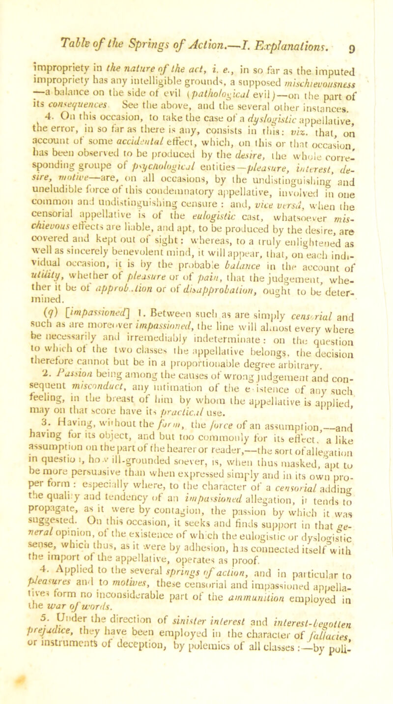 impropriety in the nature of the act, i. e., in so far as the imputed impropriety has any intelligible grounds, a supposed mischievousness —a balance on the side of evil (pathological evil j—on the part of its consequences See the above, and the several other instances. 4. O11 this occasion, to take the case of a dyslogistic appellative, the error, in so far as there is any, consists in this: viz. that, on account of some accidental effect, which, on this or that occasion has been observed to be produced by the desire, the whole corre- sponding groupe of psychological entities— pleasure, interest, de- sire, motive- are, on all occasions, by the undistinguishing and uneludible force of this condemnatory appellative, involved in one common and undistinguishing censure : and, vice versa, when the censorial appellative is of the eulogistic cast, whatsoever mis- chievous effects are liable, and apt, to be produced by the desire, are covered and kept out of sight: whereas, to a truly enlightened as well as sincerely benevolent mind, it will appear, that, on each ind,- vidual occasion, it is by the probable balance in the account of utility, whether of pleasure or of pain, that the judgement, whe- ther it be ol approbation or ot disapprobation, ou^ht to be deter- mined. (7) [impassioned] 1. Between such as are simply censorial and such as are moreover impassioned, the line will almost every where be necessarily and irremediably indeterminate: on the question to winch ot the two classes the appellative belongs, the decision therefore cannot but be in a proportionable degree arbitrary. 2. J assioa being among the causes ot wrong judgement and con- sequent misconduct, any intimation of the eistence of any such feeling, in the breast of him by whom the appellative is applied may on that score have its practical use. 1 3. Having, wohout the form, the jorce of an assumption,—and having tor its object, and but too commonly for its effect, a like assumpt ion on the part of fheheareror reader,—the sort ofallegation in questio 1, ho.v ill-grounded soever, is, when thus masked, apt to e more persuasive than when expressed simply and in its own pro- per form : especially where, to the character of a censorial adding t.ie quali y and tendency iff an impassioned allegation, ii tends to propagate, as it were by contagion, the passion by which it was suggested. On this occasion, it seeks and finds support in that se- veral opinion, ot the existence of which the eulogistic or dyslogistic sense, which thus, as it were by adhesion, has connected itself^with t.ie import of the appellative, operates as proof. 4. Applied to the several springs of action, and in particular to pleasures and to motives, these censorial and impassioned appella- tives form no inconsiderable part of the ammunition employed in the war of words. r 3 5. Under the direction of sinister interest and interest-begotten prejudice, they have been employed in the character of fallacies or instruments of deception, by polemics of all classes: —by puli-