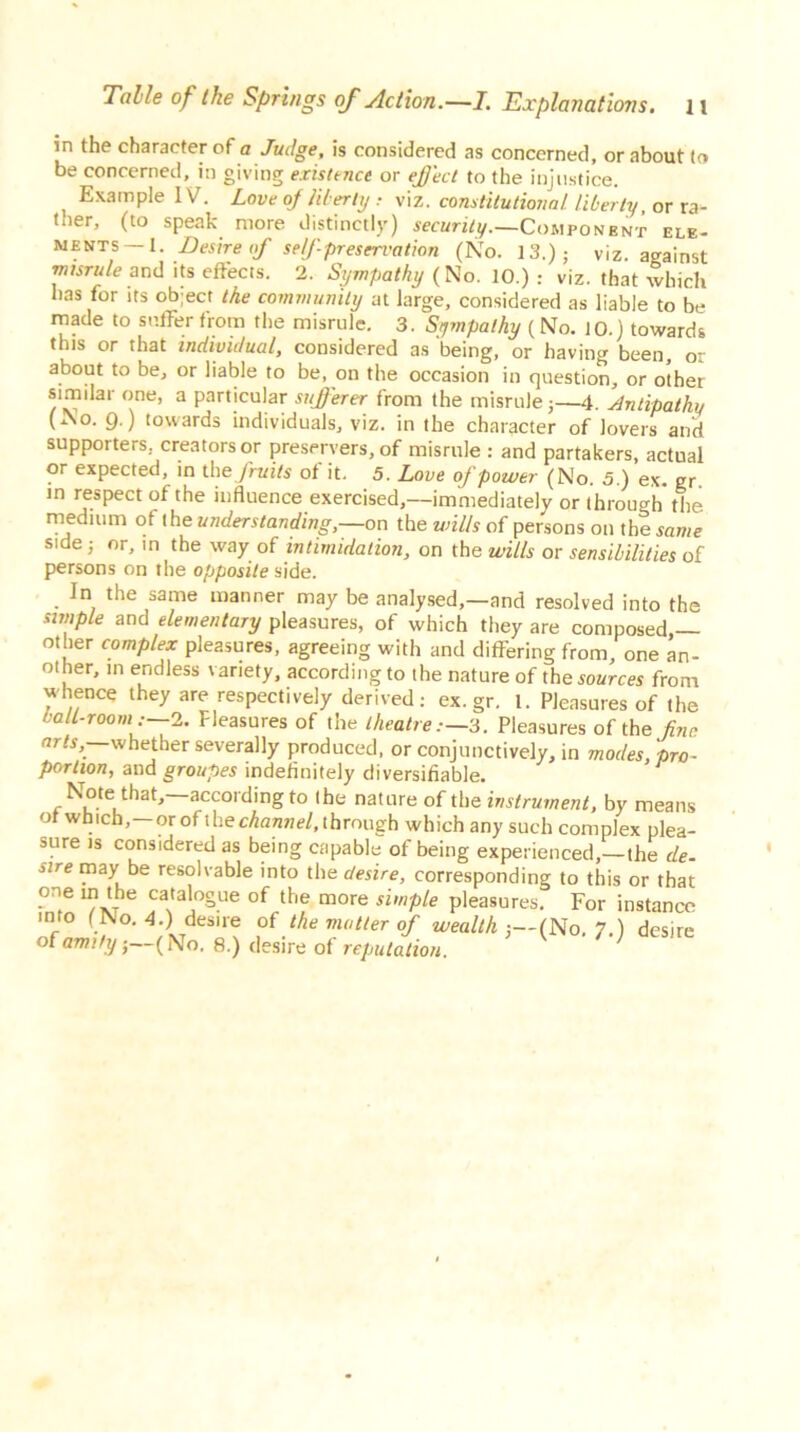 in the character of a Judge, is considered as concerned, or about to be concerned, in giving existence or eject to the injustice. t Example IV. Love of liberty : viz. constitutional liberty, or ra*- ther, (to speak more distinctly) security.—Component ele- ments—I. Desire of self-preservation (No. 13.); viz. against misrule and its effects. 2. Sympathy {No. 10.) : viz. that which has for its object the community at large, considered as liable to be made to suffer from the misrule. 3. Sympathy (No. 10.) towards this or that individual, considered as being, or having been, or about to be, or liable to be, on the occasion in question, or other similar one, a particular sufferer from the misrule;—4. Antipathy (No. 9.) towards individuals, viz. in the character of lovers and supporters, creators or preservers, of misrule : and partakers, actual or expected, in th e fruits of it. 5. Love of power (No. 5.) ex. gr in respect of the influence exercised,—immediately or through the medium ot the understanding,—on the wills of persons oil the same side; or, in the way of intimidation, on th e wills or sensibilities of persons on the opposite side. In the same manner may be analysed,—and resolved into the simple and elementary pleasures, of which they are composed — other complex pleasures, agreeing with and differing from, one an- other, m endless variety, according to the nature of the sources from whence they are respectively derived: ex.gr. 1. Pleasures of the ball-room—2. Fleasures of the theatre.—,3. Pleasures of the fine arts, whether severally produced, or conjunctively, in modes, pro- portion, aud groupes indefinitely diversifiable. Note that,—according to the nature of the instrument, by means of which,—or of the channel, through which any such complex plea- sure is considered as being capable of being experienced,—the de- sire may be resolvable into the desire, corresponding to this or that one in the catalogue of the more simple pleasures. For instance into (No. 4.) desire of the mutter of wealth-.—INo. 7.) desire of amity; ( No, 8.) desire of reputation. ’