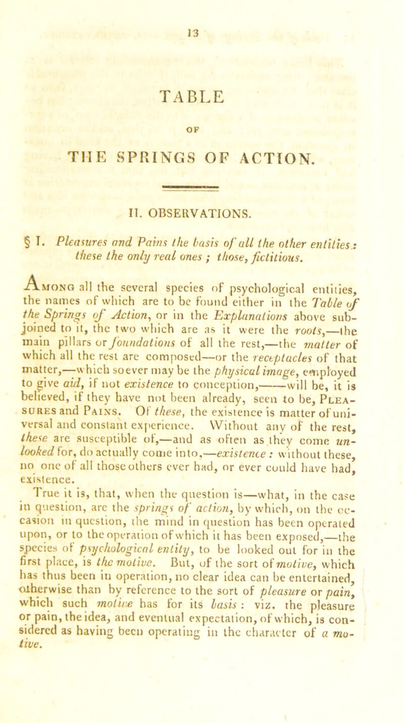 TABLE OF THE SPRINGS OF ACTION. IT. OBSERVATIONS. § I. Pleasures and Pains the basis of all the other entities,: these the only real ones ; those, fictitious. Among all the several species of psychological entities, the names of which are to be found either in the Table of the Springs of Action, or in the Explanations above sub- joined to it, the two which are as it were the roots,—the main pillars ox foundations of all the rest,—the matter of which all the rest are composed—or the receptacles of that matter,—which soever may be the physical image, employed to give aid, if not existence to conception, will be, it is believed, if they have not been already, seen to be, Plea- sures and Pains. Of these, the existence is matter of uni- versal and constant experience. Without any of the rest, these are susceptible of,—and as often as they come un- looked for, do actually come into,—existence : without these, no one of all thoseothers ever had, or ever could have had, existence. True it is, that, when the question is—what, in the case in question, are the springs of action, by which, on the oc- casion in question, the mind in question has been operated upon, or to the operation of which it has been exposed,—the species of psychological entity, to be looked out for in the first place, is the motive. But, of the sort of motive, which has thus been in operation, no clear idea can be entertained, otherwise than by reference to the sort of pleasure or pain, which such motive has for its basis : viz. the pleasure or pain, the idea, and eventual expectation, of which, is con- sidered as having been operating in the character of a mo- tive.