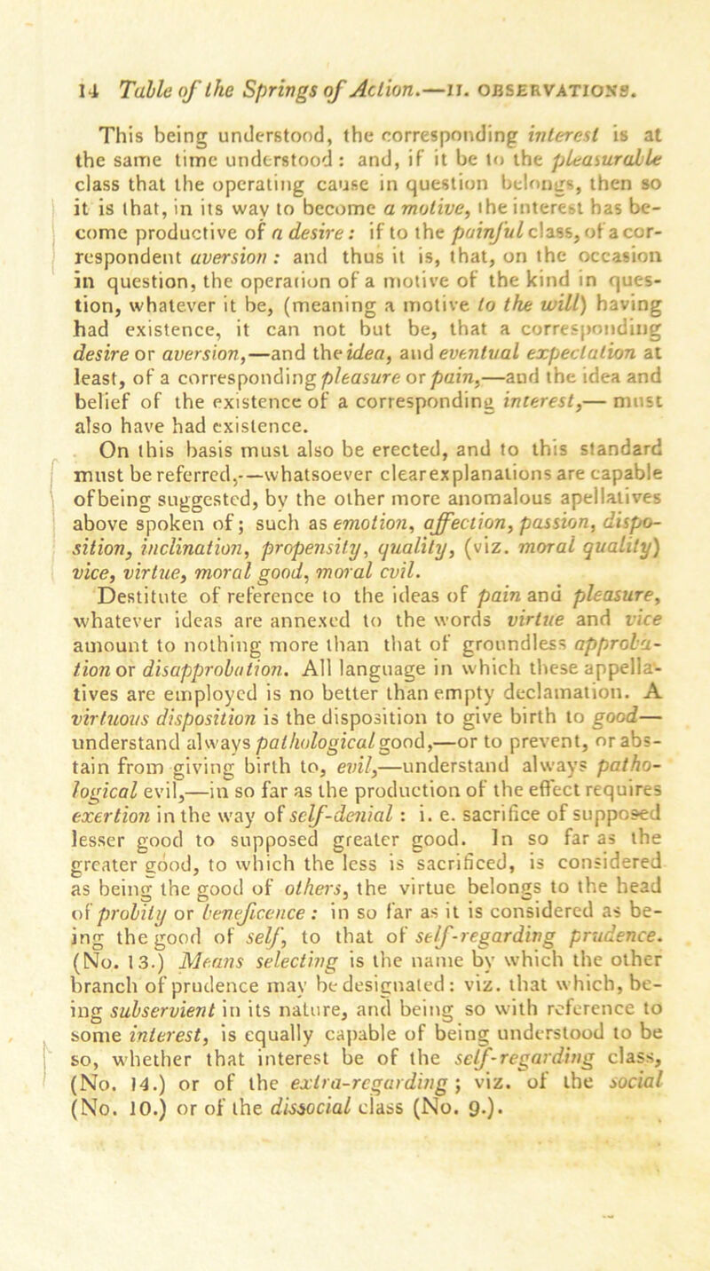 This being understood, the corresponding interest is at the same time understood : and, if it be to the pleasurable class that the operating cause in question belongs, then so it is that, in its way to become a motive, the interest has be- come productive of a desire: if to the painful class, of a cor- respondent aversion : and thus it is, that, on the occasion in question, the operation of a motive of the kind in ques- tion, whatever it be, (meaning a motive to the will) having had existence, it can not but be, that a corresponding desire or aversion,—and the idea, and eventual expectation at least, of a corresponding pleasure or pain,—and the idea and belief of the existence of a corresponding interest,— must also have had existence. On this basis must also be erected, and to this standard must be referred,-—whatsoever clearexplanations are capable of being suggested, bv the other more anomalous apellatives above spoken of; such as emotion, affection, passion, dispo- sition, inclination, propensity, quality, (viz. moral quality) vice, virtue, moral good, moral evil. Destitute of reference to the ideas of pain and pleasure, whatever ideas are annexed to the words virtue and vice amount to nothing more than that of groundless approba- tion or disapprobation. All language in which these appella- tives are employed is no better than empty declamation. A virtuous disposition is the disposition to give birth to good— understand always pathological good,—or to prevent, or abs- tain from giving birth to, evil,—understand always patho- logical evil,—in so far as the production of the effect requires exertion in the way of self-denial : i. e. sacrifice of supposed lesser good to supposed greater good. In so far as the greater good, to which the less is sacrificed, is considered as being the good of others, the virtue belongs to the head of probity or beneficence: in so far as it is considered as be- ing the good of self, to that of self -regarding prudence. (No. 13.) Means selecting is the name by which the other branch of prudence may be designated: viz. that which, be- ing subservient in its nature, and being so with reference to some interest, is equally capable of being understood to be so, whether that interest be of the self-regarding class, (No. 14.) or of the extra-regarding ; viz. of the social (No. 10.) or of the dissocial class (No. 9.).