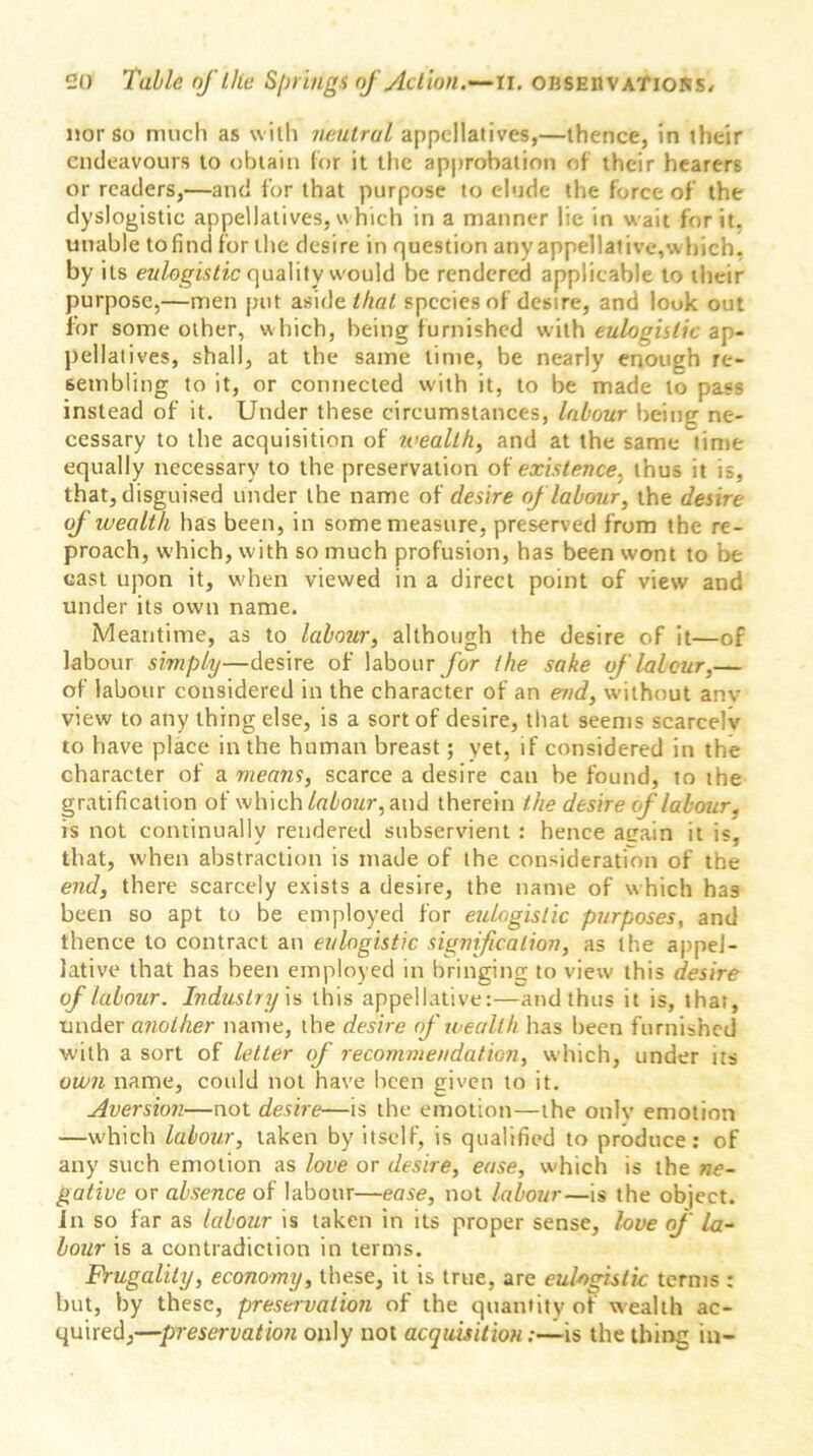 nor so much as with neutral appellatives,—thence, in their endeavours to obtain for it the approbation of their hearers or readers,—and for that purpose to elude the force of the dyslogistic appellatives, w hich in a manner lie in wait for it, unable tofind for the desire in question any appellative,which, by its eulogistic quality would be rendered applicable to their purpose,—men put aside//to/ species of desire, and look out for some other, which, being furnished with eulogistic ap- pellatives, shall, at the same time, be nearly enough re- sembling to it, or connected u-ith it, to be made to pass instead of it. Under these circumstances, labour being ne- cessary to the acquisition of wealthy and at the same time equally necessary to the preservation of existence, thus it is, that, disguised under the name of desire of labour, the desire of wealth has been, in some measure, preserved from the re- proach, which, with so much profusion, has been wont to be east upon it, when viewed in a direct point of view and under its own name. Meantime, as to labour, although the desire of it—of labour simply—desire of labour for the sake of labour,— of labour considered in the character of an end, without anv view to any thing else, is a sort of desire, that seems scarcely to have place in the human breast; yet, if considered in the character of a means, scarce a desire can be found, to the gratification of which labour, and therein the desire of labour, is not continually rendered subservient : hence attain it is, that, when abstraction is made of the consideration of the end, there scarcely exists a desire, the name of which has been so apt to be employed for eulogistic purposes, and thence to contract an eulogistic signification, as the appel- lative that has been employed in bringing to view this desire of labour. Industryis this appellative:—and thus it is, that, under another name, the desire of wealth has been furnished with a sort of letter of recommendation, which, under its own name, could not have been given to it. Aversion—not desire—is the emotion—the onlv emotion —which labour, taken by itself, is qualified to produce: of any such emotion as love or desire, ease, which is the ne- gative or absence of labour—ease, not labour—is the object. In so far as labour is taken in its proper sense, love of la- bour is a contradiction in terms. Frugality, economy, these, it is true, are eulogistic terms : but, by these, preservation of the quantity of wealth ac- quired,—preservation only not acquisition:—is the thing in-