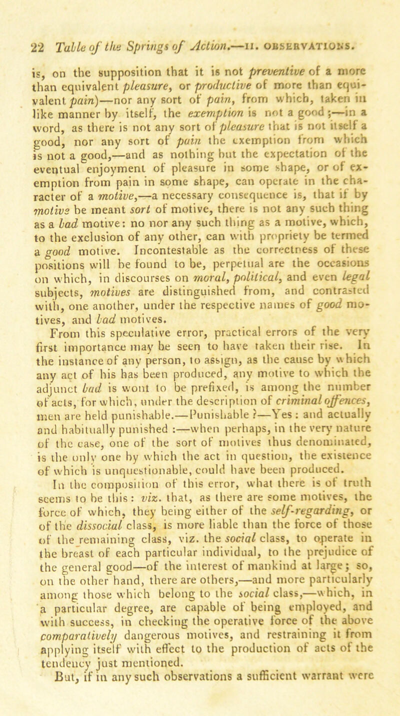 is, on the supposition that it is not preventive of a more than equivalent pleasure, or productive of more than equi- valent pain)—nor any sort of pain, from which, taken in like manner by itself, the exemption is not a good ;—in a word, as there is not any sort of pleasure that is not itself a good, nor any sort of pain the exemption from which is not a good,—and as nothing but the expectation of the eventual enjoyment of pleasure in some shape, or of ex- emption from pain in some shape, can operate in the cha- racter of a motive,—a necessary consequence is, that it by motive be meant sort of motive, there is not any such thing as a lad motive: no nor any such thing as a motive, which, to the exclusion of any other, can with propriety be termed a good motive. Incontestable as the correctness of these positions will be found to be, perpetual are the occasions on which, in discourses on moral, political, and even legal subjects, motives are distinguished from, and contrasted with, one another, under the respective names of good mo- tives, and lad motives. From this speculative error, practical errors of the very first importance may be seen to have taken their rise. In the instance of any person, to assign, as the cause by which any act of his has been produced, any motive to which the adjunct bud is wont to be prefixed, is among the number of acts, for which, under the description of criminal offences, men are held punishable.—Punishable ?—Yes: and actually and habitually punished :—when perhaps, in the very nature of the case, one of the sort of motives thus denominated, is the only one by which the act in question, the existence of which is unquestionable, could have been produced. In the composition of this error, what there is of truth seems to be this: viz. that, as there are some motives, the force of which, they being either of the self-regarding, or of the dissocial class, is more liable than the force of those of the remaining class, viz. the social class, to operate in the breast of each particular individual, to the prejudice of the general good—of the interest of mankind at large; so, on the other hand, there are others,—and more particularly among those which belong to the social class,—w hich, in a particular degree, are capable of being employed, and with success, in checking the operative force of the above comparatively dangerous motives, and restraining it from applying itself with effect to the production of acts of the tendency just mentioned. But, if in any such observations a sufficient warrant were