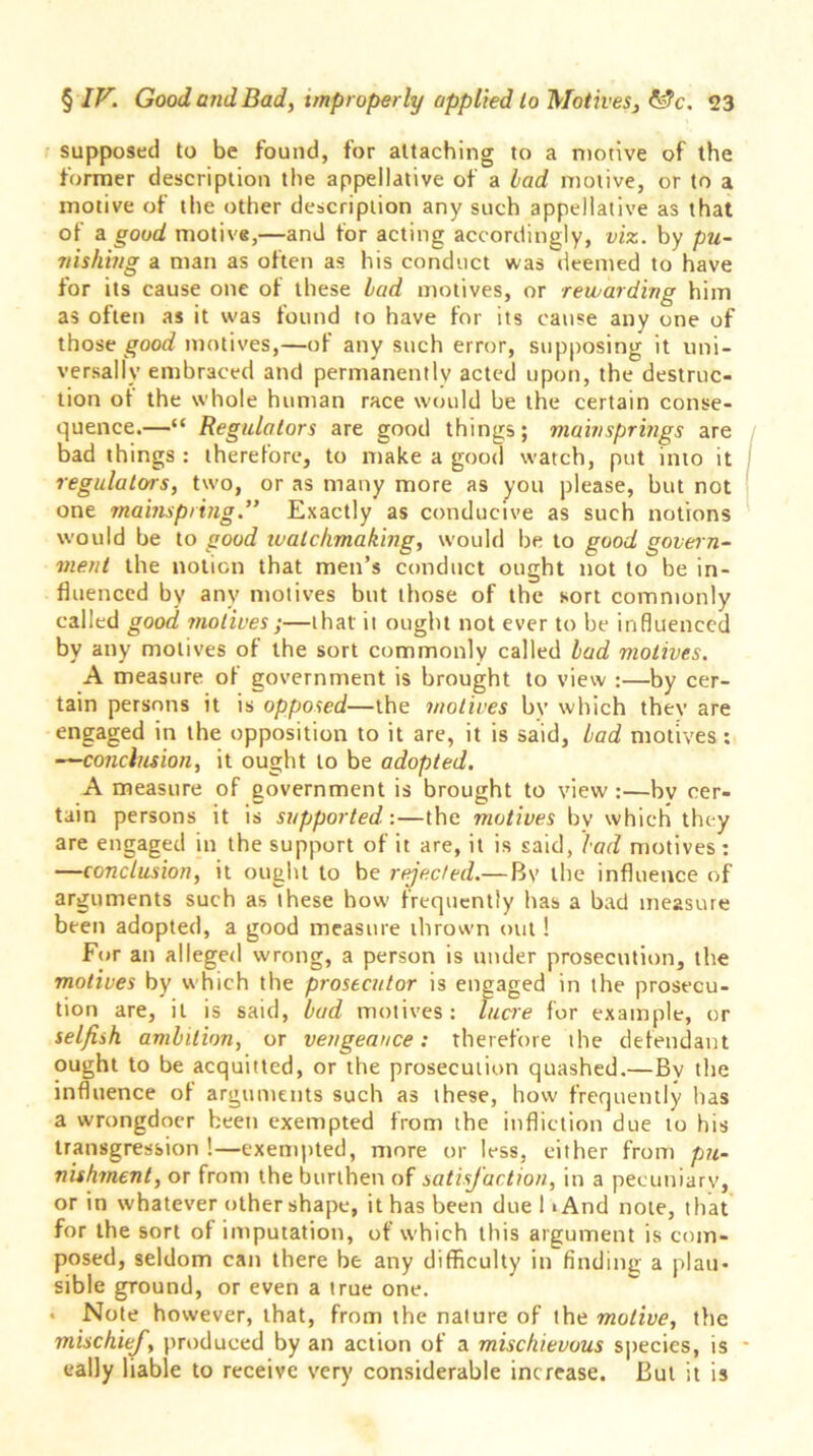 supposed to be found, for attaching to a motive of the former description the appellative of a lad motive, or to a motive of the other description any such appellative as that of a good motive,—and for acting accordingly, viz. by pu- nishing a man as often as his conduct was deemed to have for its cause one of these lad motives, or rewarding him as often as it was found to have for its cause any one of those good motives,—of any such error, supposing it uni- versally embraced and permanently acted upon, the destruc- tion of the whole human race would be the certain conse- quence.—“ Regulators are good things; mainsprings are bad things : therefore, to make a good watch, put into it regulators, two, or as many more as you please, but not one mainspring.” Exactly as conducive as such notions would be to good watchmaking, would be to good govern- ment the notion that men’s conduct ought not to be in- fluenced by any motives but those of the sort commonly called good motives;—that' it ought not ever to be influenced by any motives of the sort commonly called lad motives. A measure of government is brought to view :—by cer- tain persons it is opposed—the motives bv which thev are engaged in the opposition to it are, it is said, lad motives: —conclusion, it ought to be adopted. A measure of government is brought to view:—bv cer- tain persons it is supported:—the motives bv which they are engaged in the support of it are, it is said, lad motives : —conclusion, it ought to be rejected.— Bv the influence of arguments such as these how- frequently has a bad measure been adopted, a good measure thrown out! For an alleged wrong, a person is under prosecution, the motives by w hich the prosecutor is engaged in the prosecu- tion are, it is said, lad motives: lucre for example, or selfish amhlion, or vengeance: therefore the defendant ought to be acquitted, or the prosecution quashed.—By the influence of arguments such as these, how frequently has a wrongdoer been exempted from the infliction due to his transgression !—exempted, more or less, either from pu- nishment, or from the burthen of satisfaction, in a pecuniary, or in whatever othershape, it has been due I >And note, that for the sort of imputation, of which this argument is com- posed, seldom can there be any difficulty in finding a plau- sible ground, or even a true one. • Note however, that, from the nature of the motive, the mischief, produced by an action of a mischievous species, is eally liable to receive very considerable increase. But it is