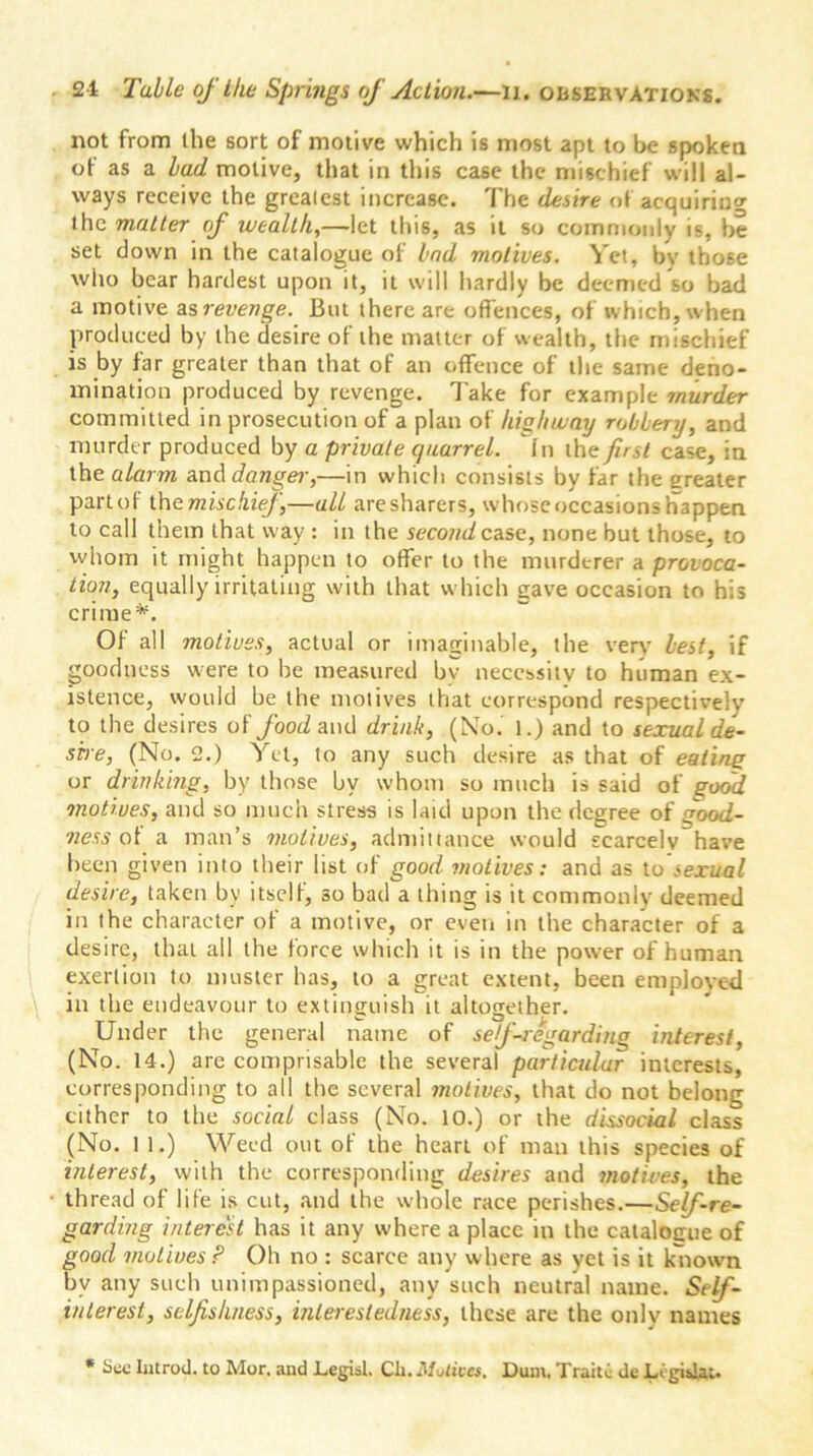 not from the sort of motive which is most apt to be spoken of as a bad motive, that in tins case the mischief will al- ways receive the greatest increase. The desire of acquiring the matter of wealth,—let this, as it so commonly is, be set down in the catalogue of bad motives. Yet, by those who bear hardest upon it, it will hardly be deemed so bad a motive as revenge. But there are offences, of which, when produced by the desire of the matter of wealth, the mischief is by far greater than that of an offence of the same deno- mination produced by revenge. Take for example murder committed in prosecution of a plan of highway robbery, and murder produced by a private quarrel. In the first case, in tht alarm and danger,—in which consists by far the greater part of the mischief—all are sharers, whose occasions happen to call them that way : in the second case, none but those, to whom it might happen to offer to the murderer a provoca- tion, equally irritating with that which gave occasion to his crime*. Of all motives, actual or imaginable, the very best, if goodness were to he measured by necessity to human ex- istence, would be the motives that correspond respectively to the desires of food and drink, (No. 1.) and to sexual de- sire, (No. 2.) Yet, to any such desire as that of eating or drinking, by those by whom so much is said of good motives, and so much stress is laid upon the degree of good- ness of a man’s motives, admittance would scarcelvhave been given into their list of good motives: and as to sexual desire, taken by itself, so bad a thing is it commonly deemed in the character of a motive, or even in the character of a desire, that all the force which it is in the power of human exertion to muster has, to a great extent, been employed in the endeavour to extinguish it altogether. Under the general name of self-regarding interest, (No. 14.) are comprisable the several particular interests, corresponding to all the several motives, that do not belong cither to the social class (No. 10.) or the dissocial class (No. 1 1.) Weed out of the heart of man this species of interest, with the corresponding desires and motives, the thread of life is cut, and the whole race perishes.—Self-re- garding interest has it any where a place in the catalogue of good motives P Oh no : scarce any where as yet is it known by any such unimpassioned, any such neutral name. Self- interest, selfishness, inleresledness, these are the only names * See Introd. to Mor. and Legist. Ch. Motives, Dum, Traite de Li gislat.