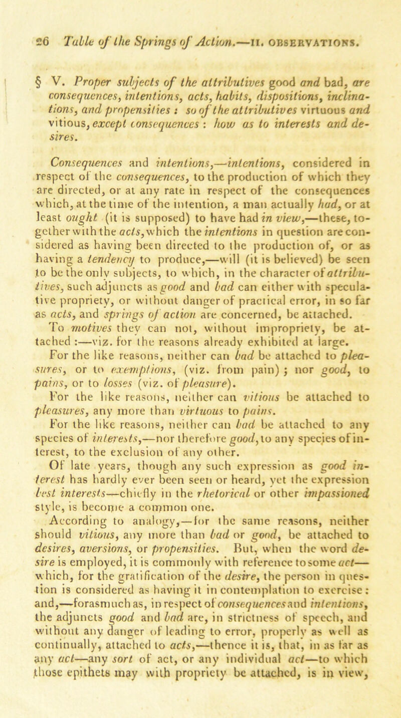 § V. Proper subjects of the attributives good and bad, are consequences, intentions, acts, habits, dispositions, inclina- tions, and propensities : so oj the attributives virtuous and vitious, except consequences : how as to interests and de- sires. Consequences and intentions,—intentions, considered in respect of the consequences, to the production of which they are directed, or at any rate in respect of the consequences which, at the time of the intention, a man actually had, or at least ought (it is supposed) to have had in view,—these, to- gether with the acts, which the intentions in question are con- sidered as having been directed to the production of, or as having a tendency to produce,—will (it is believed) be seen to be the only subjects, to which, in the character of attribu- tives, such adjuncts as good and bad can either with specula- tive propriety, or without danger of practical error, in so far as acts, and springs of action are concerned, be attached. To motives they can not, without impropriety, be at- tached :—viz. for the reasons already exhibited at iarge. For the like reasons, neither can bad be attached to plea- sures, or to exemptions, (viz. from pain) ; nor good, to pains, or to losses (viz. of pleasure). For the like reasons, neither can vitious be attached to pleasures, any more than virtuous to pains. For the like reasons, neither can bad be attached to any species of interests,—nor therefore good, to any species of in- terest, to the exclusion of any other. Of late years, though any such expression as good in- terest has hardly ever been seen or heard, yet the expression best interests—chiefly in the rhetorical or other impassioned style, is become a common one. According to analogy, — lor the same reasons, neither should vitious, any more than bad or good, be attached to desires, aversions, or propensities. But, when the word de- sire is employed, it is commonly with reference tosomeoc/— which, for the gratification of the desire, the person in ques- tion is considered as having it in contemplation to exercise: and,—-forasmuch as, in respect of consequences and intentions, the adjuncts good and bad are, in strictness of speech, and without any danger of leading to error, properly as well as continually, attached to acts,—thence it is, that, in as far as any act—any sort of act, or any individual act—to which those epithets may with propriety be attached, is in view,