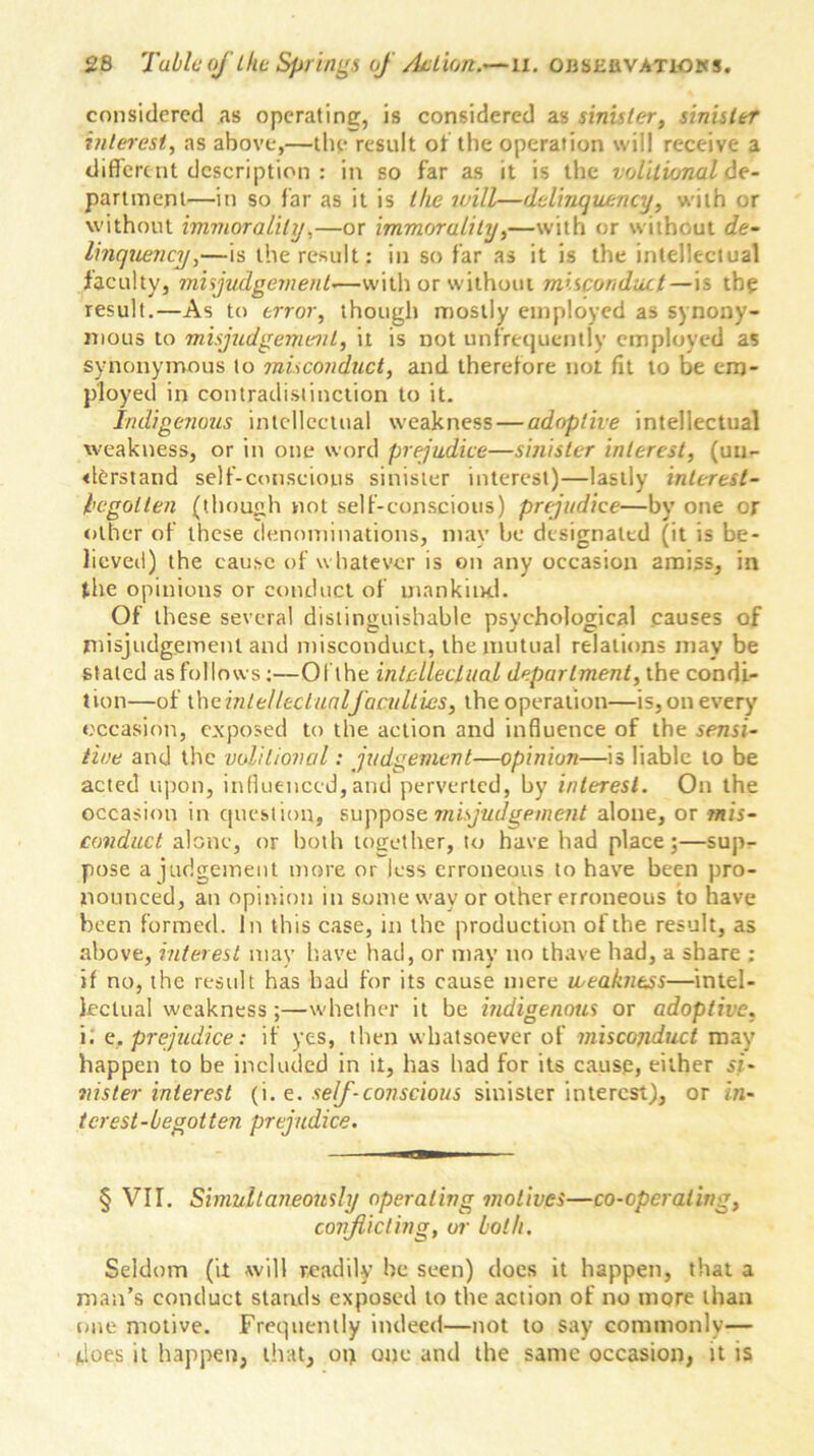 considered as operating, is considered as sinister, sinister interest, as above,—the result of the operation will receive a different description : in so far as it is the volitional ^e- partment—in so far as it is the will—delinquency, with or without immorality,—or immorality,—with or without de- linquency,—is the result: in so far as it is the intellectual faculty, misjudgement•—with or without misconduct—is the result.—As to error, though mostly employed as synony- mous to misjudgement, it is not unfrequcntly employed as synonymous to misconduct, and therefore not fit to be em- ployed in contradistinction to it. Indigenous intellectual weakness — adoptive intellectual weakness, or in one word prejudice—sinister interest, (un- derstand self-conscious sinister interest)—lastly interest- hegolten (though not self-conscious) prejudice—by one or other of these denominations, may be designated (it is be- lieved) the cause of whatever is on any occasion amiss, in the opinions or conduct of mankind. Of these several distinguishable psychological .causes of misjudgement and misconduct, the mutual relations may be stated as follows:—Oi the intellectual department, the condi- tion—of the intellectualfaculties, the operation—is, on every occasion, exposed to the action and influence of the sensi- tive and the volitional: judgement—opinion—is liable to be acted upon, influenced,and perverted, by interest. On the occasion in question, suppose misjudgement alone, or mis- conduct alone, or both together, to have had place;—sup- pose a judgement more or less erroneous to have been pro- nounced, an opinion in some wav or other erroneous to have been formed. In this case, in the production of the result, as above, interest may have had, or may no thave had, a share ; if no, the result has had for its cause mere weakness—intel- lectual weakness ;—whether it be indigenous or adoptive, i. e. prejudice: if yes, then whatsoever of misconduct may happen to be included in it, has had for its cause, either si- nister interest (i. e. self-conscious sinister interest), or in- terest-begotten prejudice. § VII. Simultaneously operating motives—co-operating, conflicting, or both. Seldom (it will readily he seen) does it happen, that a man’s conduct stands exposed to the action of no more than one motive. Frequently indeed—not to say commonly— does it happen, that, op one and the same occasion, it is