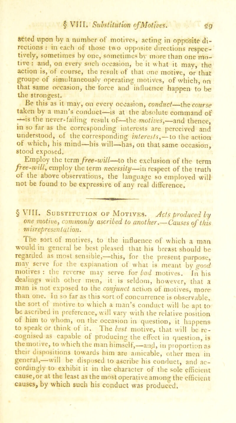 acted upon by a number of motives, acting in opposite di- rections : in each of those two opposite directions respec- tively, sometimes by one, sometimes bv more than one mo- tive : and, on every such occasion, be it what it mav, the action is, of course, the result of that one motive, or that groupe of simultaneously operating motives, of which, on that same occasion, the force and influence happen to be the strongest. Be this as it may, on every occasion, conduct—the course taken by a man’s conduct—is at the absolute command of ■—is the never-failing result of—the motives,—and thence, in so far as the corresponding interests are perceived and understood, ol the corresponding interests, — to the action of which, his mind—his will—has, on that same occasion, stood exposed. Employ the term free-will—to the exclusion of the term free-will, employ the term necessity—in respect of the truth of the above observations, the language so emploved will not be found to be expressive of any real difference. § VIII. Substitution of Motives. Acts produced ly one motive, commonly ascribed to another.—Causes of this m isrepresentation. The sort of motives, to the influence of which a man would in general be best pleased that his breast should be regarded as most sensible,—this, for the present purpose, may serve for the explanation of what is meant by (rood motives: the reverse may serve for bad motives. In his dealings with other men, it is seldom, however, that a man is not exposed to the conjunct action of motives, more than one. In so tar as this sort of concurrence is observable, the sort ot motive to which a man’s conduct will be apt to be ascribed in preterence, will vary with the relative position of him to whom, on the occasion in question, it happens to speak or think ot it. 1 he best motive, that will be re- cognised as capable ot producing the effect in question, is the motive, to which the man himself,—and, in proportion as their dispositions towards him are amicable, other men in general,—will be disposed to ascribe his conduct, and ac- cordingly to exhibit it in the character of the sole efficient cause, or at the least as the most operative among the efficient causes, by which such his conduct was produced.