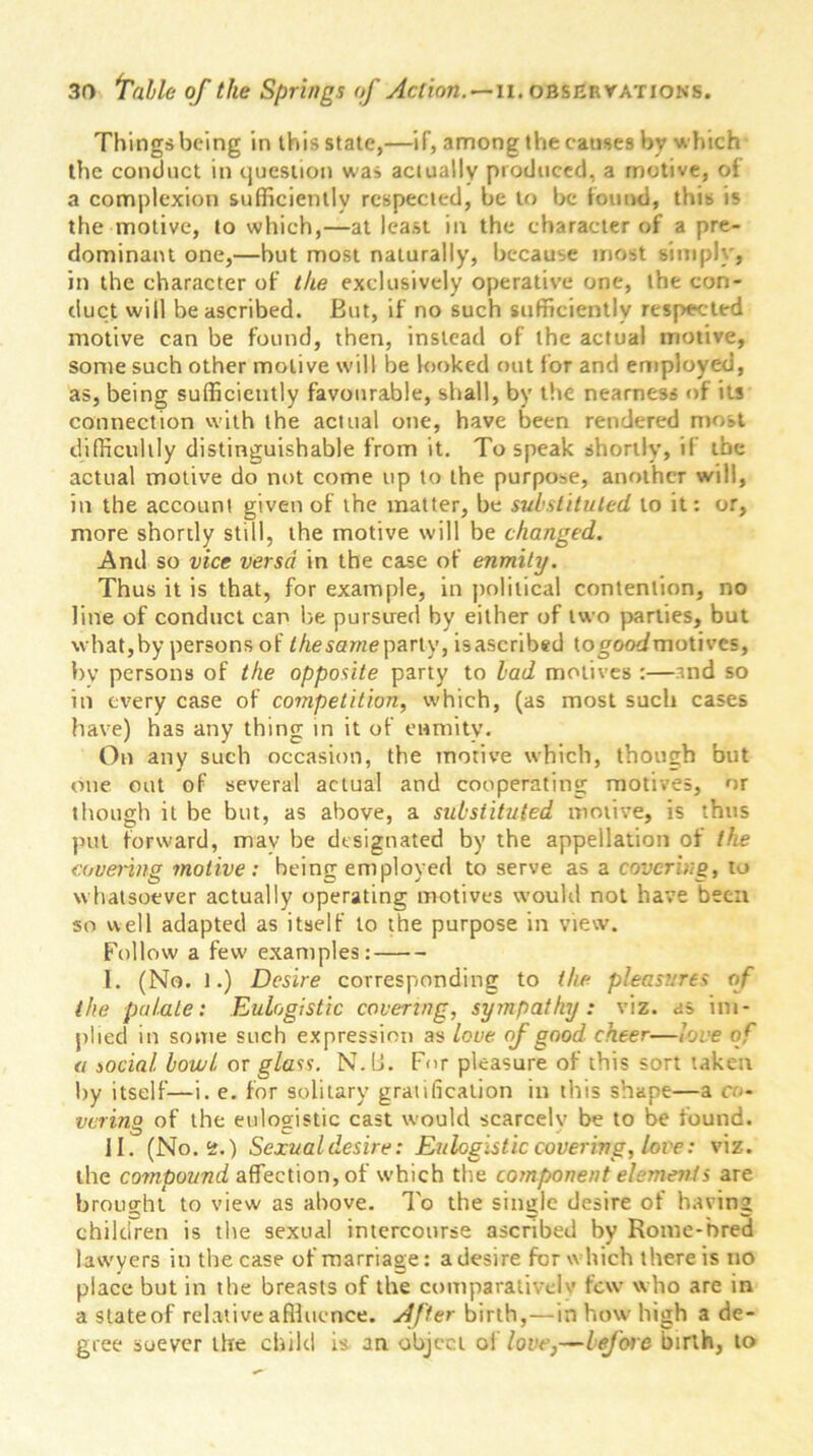 Things being in this state,—if, among the causes by which the conduct in question was actually produced, a motive, oi a complexion sufficiently respected, be to be found, this is the motive, to which,—at least in the character of a pre- dominant one,—but most naturally, because most simply, in the character of the exclusively operative one, the con- duct will be ascribed. But, if no such sufficiently respected motive can be found, then, instead of the actual motive, some such other motive will be looked out for and employed, as, being sufficiently favourable, shall, by the nearness of its connection with the actual one, have been rendered most difficultly distinguishable from it. To speak shortly, if the actual motive do not come up to the purpose, another will, in the account given of the matter, be substituted to it: or, more shortly still, the motive will be changed. And so vice versa in the case of enmity. Thus it is that, for example, in political contention, no line of conduct can be pursued by either of two parties, but what,by persons of the same party, isascribed togooc/motives, bv persons of the opposite party to lad motives :—and so in every case of competition, which, (as most such cases have) has any thing in it of enmity. On any such occasion, the motive which, though but one out of several actual and cooperating motives, nr though it be but, as above, a substituted motive, is thus put forward, mav be designated by the appellation of the covering motive: being employed to serve as a covering, to whatsoever actually operating motives would not have been so well adapted as itself to the purpose in view. Follow a few' examples: I. (No. 1.) Desire corresponding to the pleasures of the palate: Eulogistic covering, sympathy: viz. as im- plied in some such expression as love of good cheer—love of a social bowl or glass. N. U. For pleasure of this sort taken by itself—i. e. for solitary gratification in this shape—a co- vering of the eulogistic cast would scarcelv be to be found. II. (No. <2.) Sexualdesire: Eulogistic covering, love: viz. the compound affection, of which the component elements are brought to view as above. To the single desire of having children is the sexual intercourse ascribed by Home-bred lawyers in the case of marriage: a desire for which there is no place but in the breasts of the comparative! v few who are in a stateof relative affluence. After birth,—in how high a de- gree soever the child is an object of love,—before birth, to