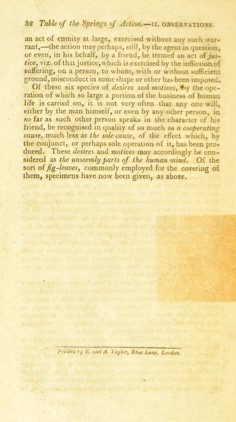 an act of enmity at large, exercised without any such war- rant,—the action may perhaps, still, by the agent in question, or even, in his behalf, by a friend, be termed an act of jus- tice, viz. of that justice, which is exercised by the infliction of suffering, on a person, to whom, with or without sufficient ground, misconduct in some shape or other has been imputed. Of these six species of desires and motives, #>y the ope- ration of which so large a portion of the business of human life is carried on, it is not very often that any one will, either by the man himself, or even by any other person, in so far as such other person speaks in the character of his friend, be recognised in quality of so much as a cooperating cause, much less as the sole cause, of the effect which, by the conjunct, or perhaps sole operation of it, has been pro- duced. These desires and motives may accordingly be con- sidered as the unseemly parts of the human mind. Of the sort of fig-leaves, commonly employed for the covering of them, specimens have now been given, as above. Printed by It. and A. TayUjr, Shue Lane, London.