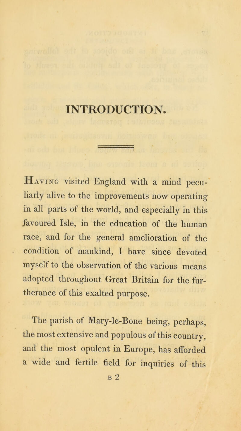 INTRODUCTION. Having visited England with a mind pecu- liarly alive to the improvements now operating in all parts of the world, and especially in this favoured Isle, in the education of the human race, and for the general amelioration of the condition of mankind, I have since devoted myself to the observation of the various means adopted throughout Great Britain for the fur- therance of this exalted purpose. The parish of Mary-le-Bone being, perhaps, the most extensive and populous of this country, and the most opulent in Europe, has afforded a wide and fertile field for inquiries of this