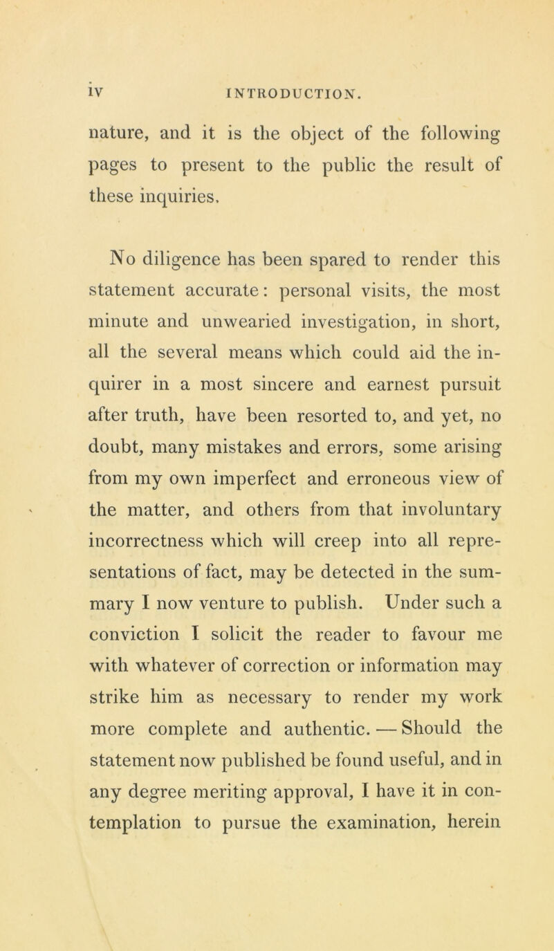 nature, and it is the object of the following pages to present to the public the result of these inquiries. No diligence has been spared to render this statement accurate: personal visits, the most minute and unwearied investigation, in short, all the several means which could aid the in- quirer in a most sincere and earnest pursuit after truth, have been resorted to, and yet, no doubt, many mistakes and errors, some arising from my own imperfect and erroneous view of the matter, and others from that involuntary incorrectness which will creep into all repre- sentations of fact, may be detected in the sum- mary I now venture to publish. Under such a conviction I solicit the reader to favour me with whatever of correction or information may strike him as necessary to render my work more complete and authentic. — Should the statement now published be found useful, and in any degree meriting approval, I have it in con- templation to pursue the examination, herein