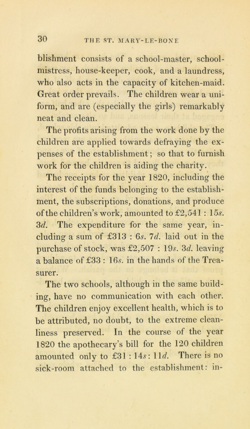 blishment consists of a school-master, school- mistress, house-keeper, cook, and a laundress, who also acts in the capacity of kitchen-maid. Great order prevails. The children wear a uni- form, and are (especially the girls) remarkably neat and clean. The profits arising from the work done by the children are applied towards defraying the ex- penses of the establishment; so that to furnish work for the children is aiding the charity. The receipts for the year 1820, including the interest of the funds belonging to the establish- ment, the subscriptions, donations, and produce of the children’s work, amounted to £2,541 : 15.9. 3rf. The expenditure for the same year, in- cluding a sum of £313 : 6s. Id. laid out in the purchase of stock, was £2,507 : 19s. 3d. leaving a balance of £33 : 16s. in the hands of the Trea- surer. The two schools, although in the same build- ing, have no communication with each other. The children enjoy excellent health, which is to be attributed, no doubt, to the extreme clean- liness preserved. In the course of the year 1820 the apothecary’s bill for the 120 children amounted only to £31 : 14s: 11 d. There is no sick-room attached to the establishment: in-