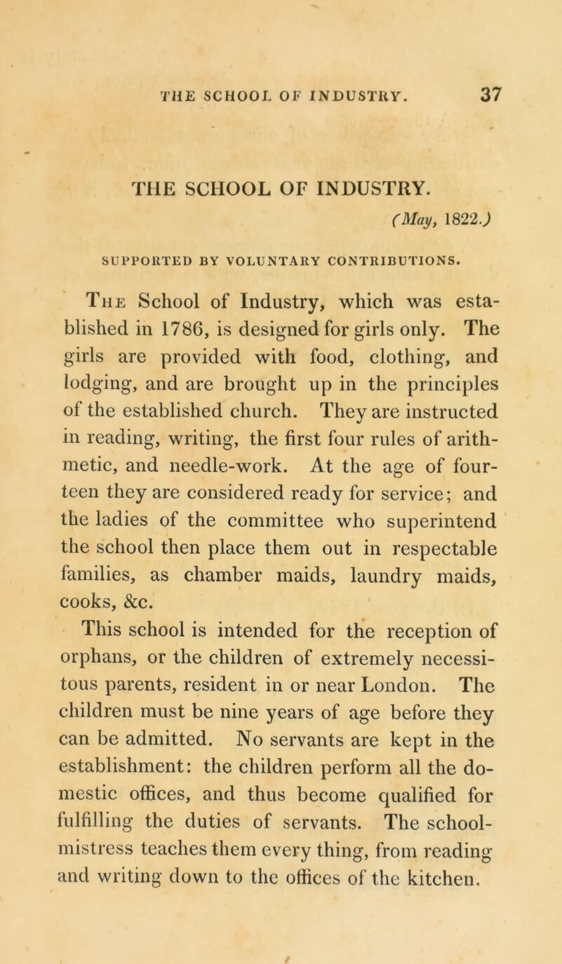 THE SCHOOL OF INDUSTRY. (May, 1822J SUPPORTED BY VOLUNTARY CONTRIBUTIONS. The School of Industry, which was esta- blished in 1786, is designed for girls only. The girls are provided with food, clothing, and lodging, and are brought up in the principles of the established church. They are instructed in reading, writing, the first four rules of arith- metic, and needle-work. At the age of four- teen they are considered ready for service; and the ladies of the committee who superintend the school then place them out in respectable families, as chamber maids, laundry maids, cooks, &c. This school is intended for the reception of orphans, or the children of extremely necessi- tous parents, resident in or near London. The children must be nine years of age before they can be admitted. No servants are kept in the establishment: the children perform all the do- mestic offices, and thus become qualified for fulfilling the duties of servants. The school- mistress teaches them every thing, from reading and writing down to the offices of the kitchen.