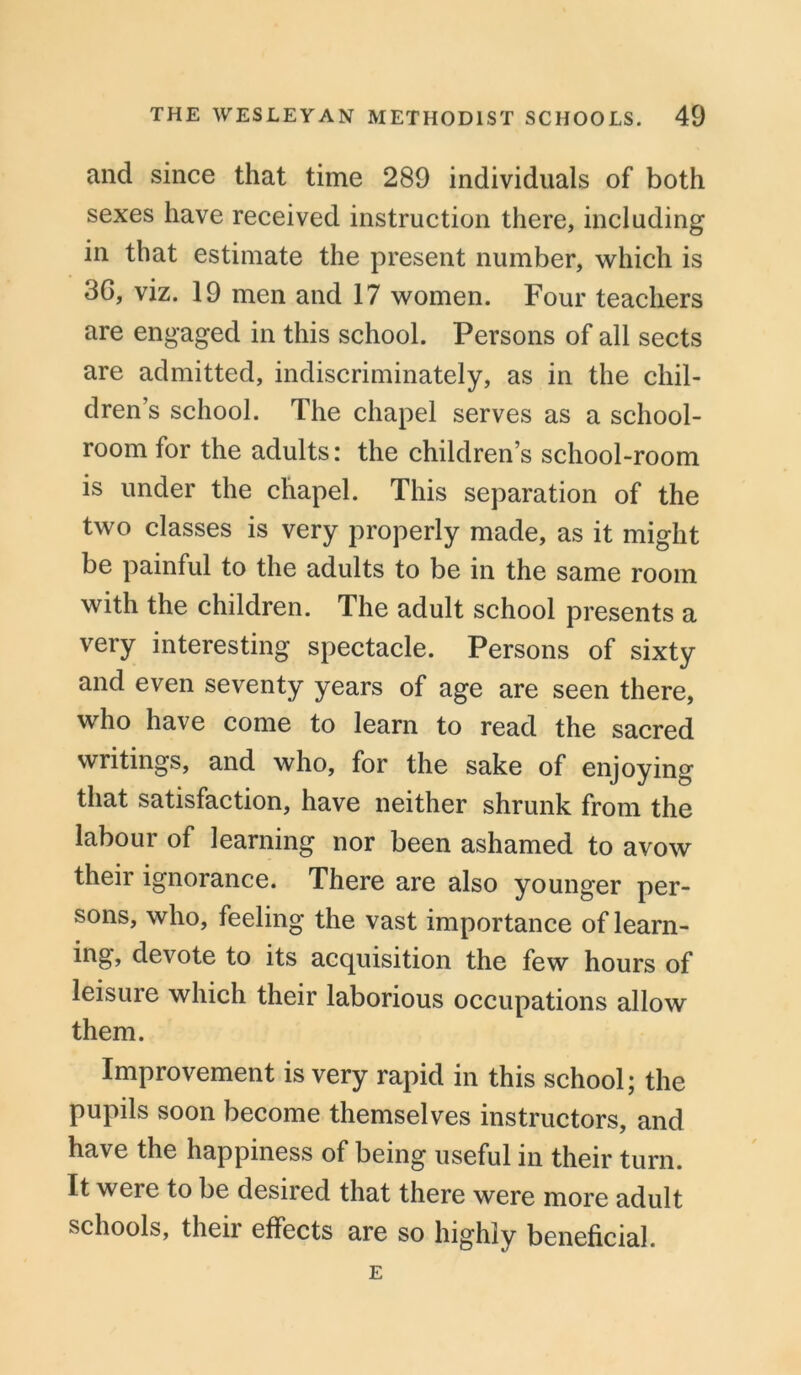 and since that time 289 individuals of both sexes have received instruction there, including in that estimate the present number, which is 3G, viz. 19 men and 17 women. Four teachers are engaged in this school. Persons of all sects are admitted, indiscriminately, as in the chil- dren’s school. The chapel serves as a school- room for the adults: the children’s school-room is under the chapel. This separation of the two classes is very properly made, as it might be painful to the adults to be in the same room with the children. The adult school presents a very interesting spectacle. Persons of sixty and even seventy years of age are seen there, who have come to learn to read the sacred writings, and who, for the sake of enjoying that satisfaction, have neither shrunk from the labour of learning nor been ashamed to avow their ignorance. There are also younger per- sons, who, feeling the vast importance of learn- ing, devote to its acquisition the few hours of leisure which their laborious occupations allow them. Improvement is very rapid in this school; the pupils soon become themselves instructors, and have the happiness of being useful in their turn. It were to be desired that there were more adult schools, then effects are so highly beneficial. E