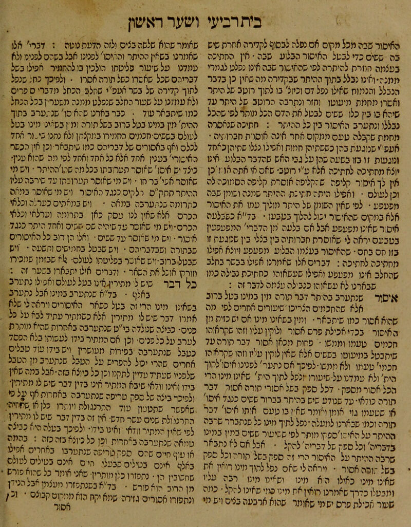 בית רביעי ושער ראשון האיסור שיה מכל מקום אס נפלה לבסון) לקדירה אשרת שיש בה ששייס כדי לבשל האיסור הבלוע שבה־ אין החתיכה בעצמה חוזית להיתרה לפי שהאיסור שבה אינו נפלט לגמרי ממנה• ואינו נבלל בתוך ההיתר שבקדירה מה שחין כן בדבר הנבלל והנמוח שאילו נפל דס וכיוצ׳ בו לתוך רוטב של היתר ואסרו מחמת מיעוטו וחזר ונתרבה הרוטב של היתר עד שיהא בו בי! כלו ששיס לבטל את הדס הכל מותר לפי שהכל נבללו ונתערב האיסור בין כל ההיתר : חתיכה שנאסרה מחמת שקבלה טעסממקוסאחר אינה אוסרת חברותיה • אעפ״י שנוגעת בהן כששתיהן חמות ואפילו נצלו שתיהןכאחד ונוגעות ז ו בזו בשעה שהן על גבי האש שהדבר הבלוע אינו יוצא מחתיכה לחתיכה אלא ע״י רוטב• שאס אי אתה אדו ׳כן אין לךאיפיר קליפה שהקליפה אוסרת קליפה הסמוכה לה וכן לעולס • ואפילו היתה חתי:ת ההיתר שמנה ושומן שבה מפעפע • לסי שאין השומן של היתר מוליך עמו את האיסור אלא במקום שהאישור יכול להלוך בטבעו • בד״א כשבלעה איסר שאינו מפעפע אבל אס בלעה מן הדברי׳ המסעפעין בסבעס יראה לי שאוסרת חברותיה בין בצלי בין שטגעת זו בזו חס בחס ־ שהאיסור בעצמו הבלוע מפעפע ויוצא אפילו מחתיכה לחתיכה: דבריס אלו שאמרנו אפילו בבשר בחלב שהחלב אינן מפעפע ואפילו שעשאוהו כחתיכת נבילה כמו שבארנו לא עשאוהו כנבילה עצמה לדבר זה : איסור שנתערב בהיתר דבר תורה מין במינו בטל ברוב אלא שהחכמ־ס הצריכו שיעורים אחריס לפי מה שהוא אסור כמו שיתבאר • ומין בשאינו מינו אס יש כזית מן האיסור בכדי אכילת פרס אסור ולוקין עליו וזהו שקראוהו חכמים טעמו וממשו־ פחות מכאן אסור דבר תורה עד שיתבטל במיעוטו בששיס אלא שאין לוקין עליו וזהו שקראיהו חכתי׳ טעמו ולא ממשו ■ לפיכך אס נתער' לפנינו איסו׳להוך הית׳ ולא עמדנו על■ שיעורו ־ונפל לתוך הית' שאינו מינו הרי הכל אסור מספק • דכל ספק בשל אסורי תורה אסור דבר הורה כודאי• עד שנודע שיש בהיתר בברור ששיס כנגד איסי. או שטעמו גוי אומן ואומר שאין בו טעס אותו איסו׳ דבר הורה וכמו שבארנו לתעלה׳ נפל לתיך מינו כל שנתברר שו־בה ההיתר על האישו׳ספקו תותר לפי ששיעור ששיס במין במינו בדבריה׳ וכל ספק של דבריה׳ להקל • אבל אס לא נתבאר שרבה ההיתר על האיסור הרי זה ספק בשל־ תורה וכל ספק בשל זוכה אסור • ויראה לי שאס נפל לתוך מינו רואין את שאינו מיני כאילו ה א מינו ושאינו מינו רבה עטו ומבטלו כדרך שאמרנו האין את מיט כמי שאינו להקל ־ כתה שעור אכילת סרס יש מי שאומר שהוא ארבעה בציס ויש מי שאומר שהוא שלשה בציס ולזה הדעת נוטה : דברי׳ חצו שאמרנו בשאין ההיתר והחיסו׳ לפנינו אבל בשהס לטניס ולא עמדנו על שיעור פליטתו כולכין בו להחמיר אפילו בשל דבריהם שכל שאשת כשל תורה אסרו ־ ולפיכך נח: שנפל לתוך קדירה של בשר העפ׳׳י שחל^ הכחל מדברי ס פריס ולא עמלנו על שעור החלב שנפלט מתנה משערין בכל הכחל כמו שיתבאר עוד • פבר בארנו ש:א סו׳ שנתערב בתוך ההית׳ מין במיט בטל ברוב בשל תורה ומין כשאיני מינו בטל לעולס בששים■חכמיס החמירו במקצתן ולא נחנו בי״ור החד לכלס ואף באסורים של דבריהס כמו שיתבאר• וכן אין הכשר האישורי׳ בענין אחד אלא כל אחד ואחד לפי מה שהוא ענין• כיצד יש איסו׳ שאוסר תערוכתו בכל מה שהו׳ההיתר • ויש מי שאוסר אפי׳ בר חו ־ ויש מי שאוסר תערוכתו עד שירבה עליו ההיתר תתק״ס הלקים כנגד האיסיר ויש מי שאוסר במאה כתרומה שנתערבה במאה ־ ויש במאתיס כערלה וכלאי הכרס אלא שאין לנו עסק כאן בתרומה וערלאי וכלאי הכרס• ויש מי שאוסר עד שיהיה שט ששיט ואחד היתר כנגד איסור • ויש מי שאוסר עד ששיס • ואלו הן רוב כל האיסורים שבתורה ושבדבריהס • ויש שבסל בחמישיס ותשעה • 'ויש שבטל ברוב• ויש שאוסר בפליטתו לעולס• ן1א שבזמן שמכירו וזורקו אוכל את השאר • ודברים אילו יתבארו בשער זה : כל דבר שיש לי מתירין,אינו בטל לעולס ואפילו נתערב באלף • בד׳׳א שנתערב במינו אבל נתערב בשאינו מינו הרי זה בטל כשאר האיסורים ויראה לי שלא אתרו דבר שיש לו מתירין אלא כשמתיר עתיד לבא על כל פניס• כביצה שנולדה בי״ט שנתערבה באחרות שהיא מותרת לערבעלכלפניס■ וכן אס המתיר בידו לעשותו ב,א הפסד כטבל שנתערבה צפירות מעושרין ויש בידו עוד טבליס אחרים שהרי יכול להפריש על הטבל שנתערב מן הטבל שלפניו שעתיד עדיין לתקנו וכן כל כיוצא בזה• אכל במה שחין בידו ואינו וודאי שיבא המתיר איני בדין דבר שיש ל< מתירין׳ ולסיני- ביצה של ספק טריפה שנתערבה באחרות אף על פי ■שאפשר שתטעון עוד התרנגולת ויותרו כלן או שתתיה; התרנייולת שטס עשר חדש• אין זה בדין דבר שיש לו מתיריז • לפי שאין המתיר וודא' ואינו בידו• ולפיכך בטלה הי׳, כביצה טמאה שנתערבה באחרות וכן כל כיוצא בזה כזה : בהמה או עוף חיים שהס ספק טריפה שנתערבו באחרים אסיט באלף אינם בפילים שבעלי חיים אינם בטילים לעו^ס שחשובין הן • נתפזר ו כלן מותיין■ שאט אומר כל שהוא פורש מן החב רוא פורש • בד״א כשנתפזרו מעצמן אבל הנידן ונתפזרו אסורים גזירה שמא יקח הוא מליקוט קבוצס ■ 1נ / אסור