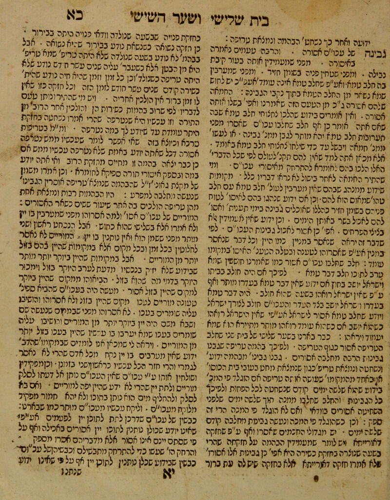 בית שלישי ושער השישי כא ידועה יאחר כך נשחט׳ הבהמה ונמצאת כידיפה; לבינה של עכו׳׳ס אסורה . והרבה תעמיס נאמרה באיסורה • חסני שמעמידין אותה בעור קיבת נבילה • ומפני שסחין סניה בשוק חזיר • ומפני שמערבין בה חלב טמא• ואע״ס שחלב טמא אינה עומד׳אעפ״כ יש לחוש שמא נשזר מן החלב הטמא בתוך נקבי הגבינה: החמאה שלהס אשורה ג״כ תן הטעס הזה שאמרנו ואפי כשלו הותה אסורה. ואין אותריס בידוע שהלכו צחצוחי חלב טמא שבה שאס אתה אומר כן אך הלב שחלבו עכו״ס שחסרו מפני תערוכות חלב טמא יהא מותר לגבן תמני גבינה ■ או^לעשו ממג׳ חמאה ויבשל עד כד שילחו צחצוחי חלב כימא י־*ןמד ; אלא מכאן אתה למד שאין להס תקנ׳לעולס לסי שכל הדברי האלו הלכו בי:ס:חומרא להתרחק מאיסורי עכו״ס • ומי שהתיר החמאה לאחר בישול לא נראו דבריו כלל ■ מקומות שידוע ממנהג שבהס שאין מערבין למול׳ חלב טמא עס חלב טהו׳שמאום הוא להס־וכן אס ידוע שנהגו בהס לאיסו' לטוח פניהס בשומן חזיר כהללו שאוכלים גבינה בימי תענית' ואסו להס לאסל בשר באותן הומים • וכן ידוע שאין אעמידק^א בציצי הסרחיס • אפי׳ כן אסור לאכול גבינות העכוס • צפי שדבר זה יראה שנאסר במניין כמו היין וכל דבר ׳ שנאסר ־במנין אע״פ שאסרוהו לטענה ובטלה הטענ׳ האיסו׳במקומו עומד: חלב שחלבו עכוס אשור כתו שאמרנו חוששין שמא ערב לתוכו חלב דבר טמא • לפיכך אס היה חולב בביתו וישראל יושב בחוץ אס ידוע שאין דבר טמא בעדרו מותר ואו* ע ״פ שאין ישראל רואהו בשעה שהוא חולב • היה דבר טמא כעדרו וישראל יושב בצד העדר והעכו״ס חולב לצורך ישראל ויודע שחלב טמא אסיר לישראל אע״פי שאין הישראל רואהו כשהוא יושב אס כשהוא עומד רואהו מותר מתיירא הו א שמא יעמוד ויראהו: כבר בארנו בשער שלישי של בית שני שחלב הטריפה אסור כגוף הטריפה • ולפיכך בהמה טריפה שגכט גבינות הרבה מחלבה אסורים • גבנו גבינו' מבהמה ידוע' משחטה ומוצאת טריס׳כגון שנמצאת מחט בעובי בית הכוסל׳ אמבאחד מהתקומו׳ שעושה חוזה טריפה אס הזגלד סי המל בידוע שהוא שלשה ימיס קודס שנשחטה לכל הסחות ולפיכך כל הגבינות והחלב שחלבו תמנה תוך שלשה ימיס שלפני השחיטה אסוריס בוודאי י' ואס לא הוגלד סי המכה הרי זה ספק: י ויכן כשהוגלד סי המכה ונעשה גבינות מחלבה קודם שלשה ימיס • יש מגדולי החכמיס שאסרו ואף ע׳'פ שחזקה לאורייתא ויש לומר שמעמידץ הבהמה על חזקתה שהרי בשעה שנוצרה בחזקת כשירה היא אפי׳ כן גבינות אלו אסורו׳ מלא אמרו חזקה דאורייתא אלא בחזקה שיש לה עת במר כחוקת פנויה שבשעה שנולדה וודאי פנויה כיחה בבירור • כן חזקה נשואה־ כשנשאת נודע בבירור ש־ניא נשואה• , ננהמ;לא טלע בשננה שנולדה שלא היפה טרי־׳ שמא מריס היא חן הבטן אלא כשעבר׳ עליה שניס עשר ח דש נודע שצח היתה טריפה כשנולד׳וכן כל זמן וזמן שהיא חיה נודע שהית כשירה קודס שניס עשר חודש לזמן הזה וכל חזקה כזו חין לו זמן ברור אין הולכין אחריה • ויש מי שהתיר ונותן טעס לדבריו לסי שרוב בהמות כשירות הן והולכין החר הרוב מן התורה וזו עכשיו היא שנטרפה שהרי אמרו נסחטה במז^ת היתר עומדת עד שיודע לך במה נטרפה • ות״מ בטריפות סרכא וכיוצא בזה שאי אפשר לומר שעכשיו ממש נטרפה אסורה דכל שאתה יודע באמת שלא נטרכה עכשיו ממש אס כן כבר יצאה בהמה זו מחייס מחזקת הרוב ואי אתה יודע במה ובספק איסורי תורה ספיקא לחומרא • וכן אמרו משמן של מקצת גאוני׳ז״ל שהבהמה שנמצא׳טריפה אוסר־ין הגבינז שנעשה מחלבה למפרע : היו הבהמות רבות ונמצאת אחת מהן טריפה הולכיס בה אחר שיעור ששיס כשאר האסורים * המוריים של עכו׳׳ס אסו׳ ולמה אסרוהו מפני שמערבין בו יי? ולא אמרו אלא בשלישי שהוא כחוש • אבל הנסחט מותר מפני ששמן הוא ואין מתנין בו ק, החורייס לא נחסר לחלוטין בכל זמן ובכל מקום אלא במקומות שהיין צהסבזוצ יותר מן המורייס • אבל במקומות שהיין ביוקר מתר מותר שבידוע שלא יזיק בנכסיו מדעת לערב היוקר בזול וימכור היוקר בדמי מה שהוא בזול • הביאוהו ממקוס שהיין ביוקר למקוס שהיין בזול אסור • מעשה היה בעכו״ס שהביא ספינ טעונה מורייס לעכו מקוס שהיין בזונ ולא אסרוהו והושיכג עליה שומריס בעכו. לא אסרוהו מפני שבמקוס שנעשה שס ושבא מכס היה יין ביוקר יותר מן המודים ומשיבו עליה שותריס בעכו שמא יערבו בו ע״שיו שהיין בעכו בזול יותר מן המורייס ־ ויראה לי שמכאן אנו לומדים שבמקומו׳שהדב ידוע שחין מערביס בו יין נקח מכל אדס שהרי לא נאסר לגמרי והרי חזר הכל עכשיו כראשוןושני בזמנן • וקמסקידין ושולחין אוהו ע״י עכו״ס שאין העכו״ס נותן אל דעתו לסלר, מורייס ולתת יין שהרי לא ידע שהיין יפה למורייס ־ ואס נא לסלק ולהחליף מיס הוא נותן בתוכו ולא יהא חמור מפקיד מלוקח מעכו״ס. וליקח עכשיו מעכו״ס מותר כמו שבארט: כבשין של עכו״ס שדרכן לתת לתוכן •ץ לפעמים אע״פן שאיט יודע שכולן טתנין לתוכו יין אסורים באטלה ואף על פי שסתס יינס אינו אסור אלא מדבריהס חסה מספק ״. והרחק הו׳ שעשו כד להתרחק מתבשילס וכבשיהןשל עכ״ונז כבשין שבידוע שכלן טתטן לשוק יין אף על פי שאינו ילוע יא שנתנו