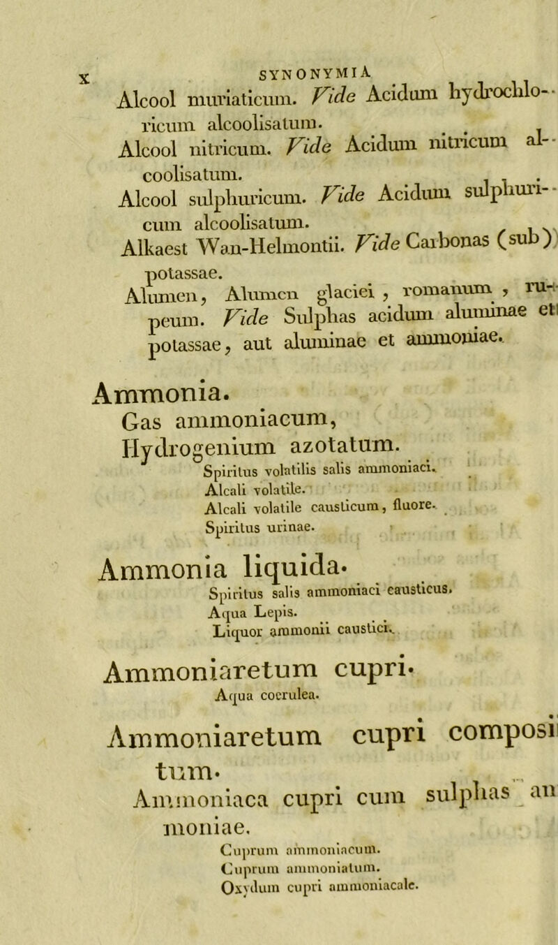 Alcool muriaticiim. Vide Acidum hydroclilo- rlcum alcoolisatum. _ . Alcool nitricum, Vide Acidum nitricum a coolisatum. Alcool sulpliuricum. Vide Acidum sulphuri-- cuni alcoolisatum. Alkaest Wan-Helmontii. Vide Caibonas (sub) potassaG. Aitimeli > Alunicn giacici , roraanum , ru* pemn. Vide Sulplias acidum alumirae eli polassae, aut aluniinae et ammoiiiae. Ammonia. Gas ammoniacum, Ilydrogenium azotatum. Spiritus volatilis salis ammoniaci.. Alcali -volatile. Alcali -volatile causticum, fluore. Spiritus urinae. Ammonia liquida. Spiritus salo ammoniaci causticus» A qua Lepis. Liquor ammonii caustici,. Ammoniaretum cupri. Aqua coerulea. Ammoniaretum cupri composi tum. Ammoniaca cupri cum sulplias au moniae. Cuprum ammoniacum. Cuprum ammoniatum. OxyiUun cupri ammoniacale.