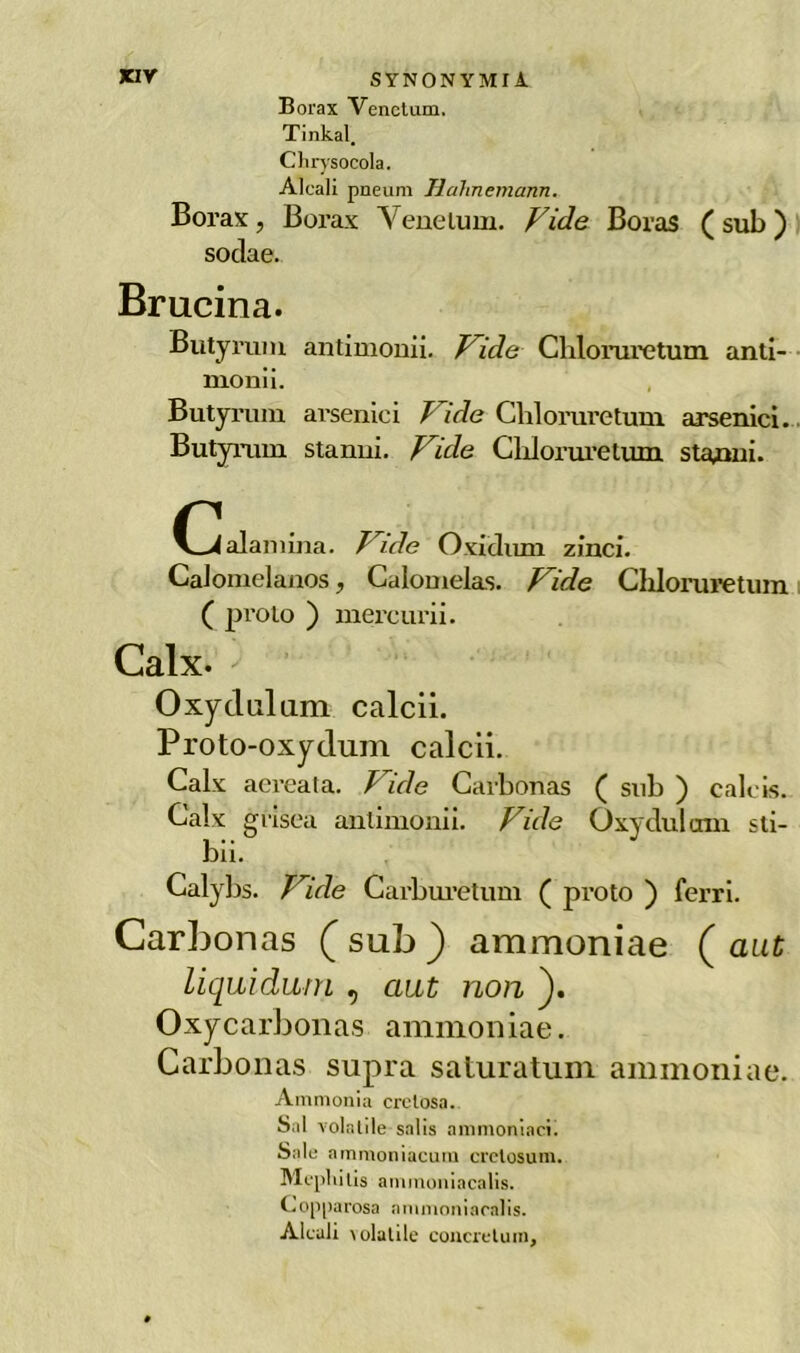 Borax Venctum. Tinkal. Clirysocola. Alcali pneum Hahnemann. Borax, Borax Yenelum. Fide Boras ( sub ) sodae. Brucina. Butyrum antimonii. Fide Cliloruretum anti- monii. Butyrum arsenici Fide Chloraretum. arsenici. Butyrum stanni. Fide Cliloruretum starmi. alamina. Fide Oxiclimi zinci. Calomelanos ? Galomelas. Fide Chloruretum ( proto ) mercurii. Calx- ' • Oxyclulum caldi. Proto-oxydum caldi. Calx aereata. / ide Carbonas ( sub ) calcis. Calx gi'isea antimonii. Fide Oxydulom sti- bii. Calybs. Fide Carburetum ( proto ) ferri. Carbonas (sub) ammoniae ( aut liquidimi , aut non ). Oxy carbonas ammoniae. Carbonas supra saturatum ammoniae. Ammonia cretosa. Sai volatile salis ammoniaci. Sale ammoniacuiu crctosum. Mepliilis aininoniacalis. Copparosa ammoniacalis. Alcali \ ululile concretimi.