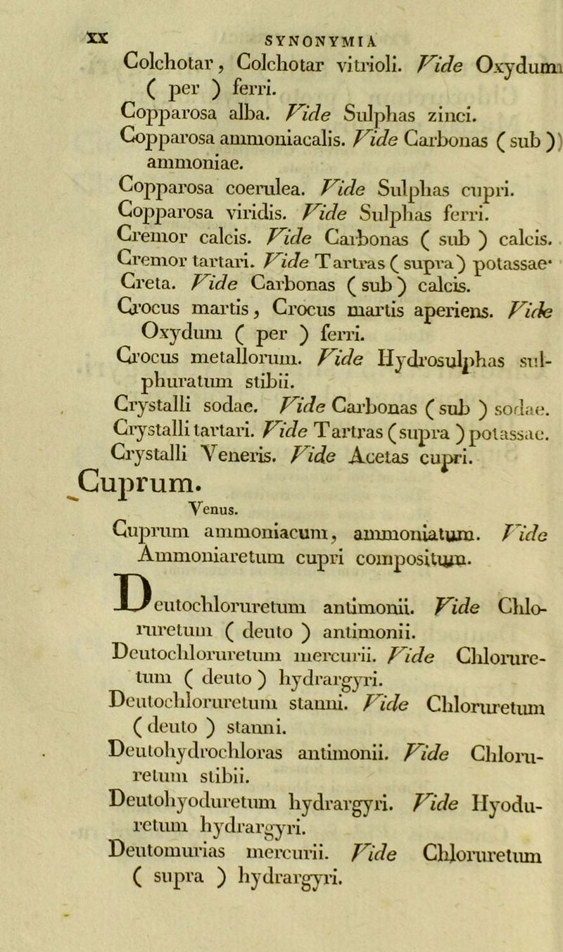 Colchotar, Colchotar vitaioli. Vide Oxydumi ( per ) ferri. Copparosa alba. Vide Sulpbas zinci. Copparosa ammoniacalis. Vide Carbonas ( sub ) ammoniae. Copparosa coemlea. Vide Sulpbas cupri. Copparosa viridis. Vide Sulphas ferri. Cremor calcis. Vide Caibonas ( sub ) caleis. Cremor tartari. Vide Tartras ( supra) potassae1 Creta. Vide Carbonas ( sub ) calcis. Crocus martis, Crocus martis aperiens. Vide Oxydum ( per ) ferri. Crocus metallorum. Vide Hydrosulphas sul- pliuratum stibii. Crystalli sodae. Vide Cai'bonas ( sub ) sodae. Crystalli tartari. Vide Tartras (supra )potassae. Crystalli Yeneris. Vide Acetas cuprei. Cuprum. Yenus. Cuprum ammoniacum, amruoniatum■ T ide Ammoniaretum cupri compositu/u. D eutocblorurctmu antimonii. Vide Chlo- ruretum ( dento ) antimonii. Deutocliloruretum mercurii. Vide Chlorure- tum ( deuto ) hydrargyri. Deutocbloruretum staniti. Vide Chloruretum ( deuto ) stanni. Deulohydrochloras antimonii. Vide Chloru- retum stibii. Deutohyoduretum hydrargyri. Vide Ilyodu- retum hydrargyri. Deutomurias mercurii. Vide Chloruretum ( supra ) hydrargyri.