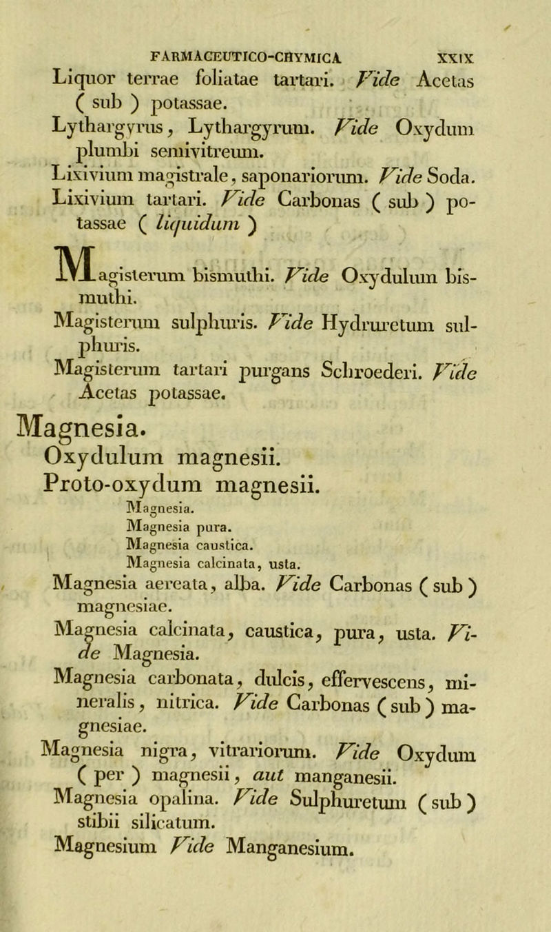 Liquor terrae foliatae tartari. Vide Acetas ( sub ) potassae. Lythargyrus, Lytbargyrum. Vide Oxydum plunibi semivitreum. Lixivium magistrale, saponariorum. Vide Socia. Lixivium tartari. Vide Carbonas ( sub ) po- tassae ( lù/uidum ) IVIagislerum bismuthi. Vide Oxydulum bis- rauthi. Magisterum sulphuris. Vide Hydruretum sul- phuris. Magisterum tartari purgans Scliroederi. Vide Acetas potassae. Magnesia. Oxydulum magnesii. Proto-oxydum magnesii. Magnesia. Magnesia pura. Magnesia caustica. Magnesia calcinata, usta. Magnesia aereata, alba. Vide Carbonas (sub) magnesiae. Magnesia calcinata, caustica, pura, usta. Vi- de Magnesia. Magnesia carbonata, clulcis, eflervescens, mi- neralis, nitrica. Vide Carbonas ( sub ) ma- gnesiae. Magnesia nigra, vitrariorum. Vide Oxydum ( per ) magnesii, aut manganesii. Magnesia opalina. Vide Sulphuretum (sub) stibii silicatimi. Magnesium Vide Manganesium.