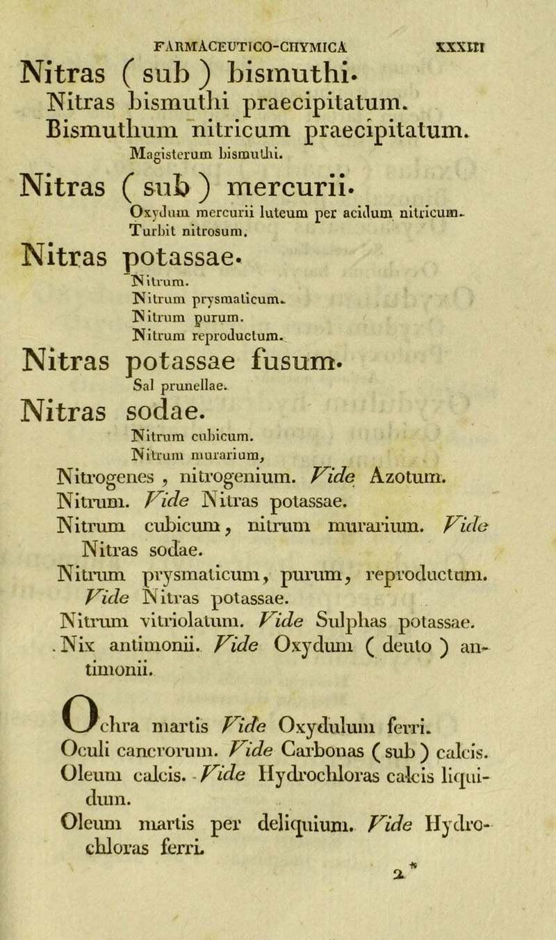 Nitras ( sub ) bismuthi. Nitras bismuthi praecipitaturri. Bismutlium nitricum praecipitatum. Magisterum bismuthi. Nitras ( sub ) mercurii. Oxycltun mercurii luteum per aciilutn nitricum.. Turbit nitrosuru. Nitras potassae. IN Urani. Nitrum prysraaticum- N itrum purum. Nitrum reproiluctum. Nitras potassae fusum. Sai prunellae. Nitras sodae. Nitrum cubicum. Nitrum murarium, Nitrogenes , nitrogenium. Vide Azotum. Nitrum. Jide Nitras potassae. Nitmm cubicum, nitrum murarium. Vide Nitras sodae. Nitrum prysmalicum, purum, reproductnm. Vide Nitras potassae. Nitrum vitriolatum. Vide Sulplias potassae. .Nix antimonii. Vide Oxydum ( deuto ) an- timonio Ochra martis Vide Oxydulum ferri. Oeuli cancrorum. Vide Carbonas ( sub ) calcis. Oleum calcis. Vide Hydrochloras calcis liqui- dimi. Oleum martis per deliquium. Vide Hydro- chloras ferri.