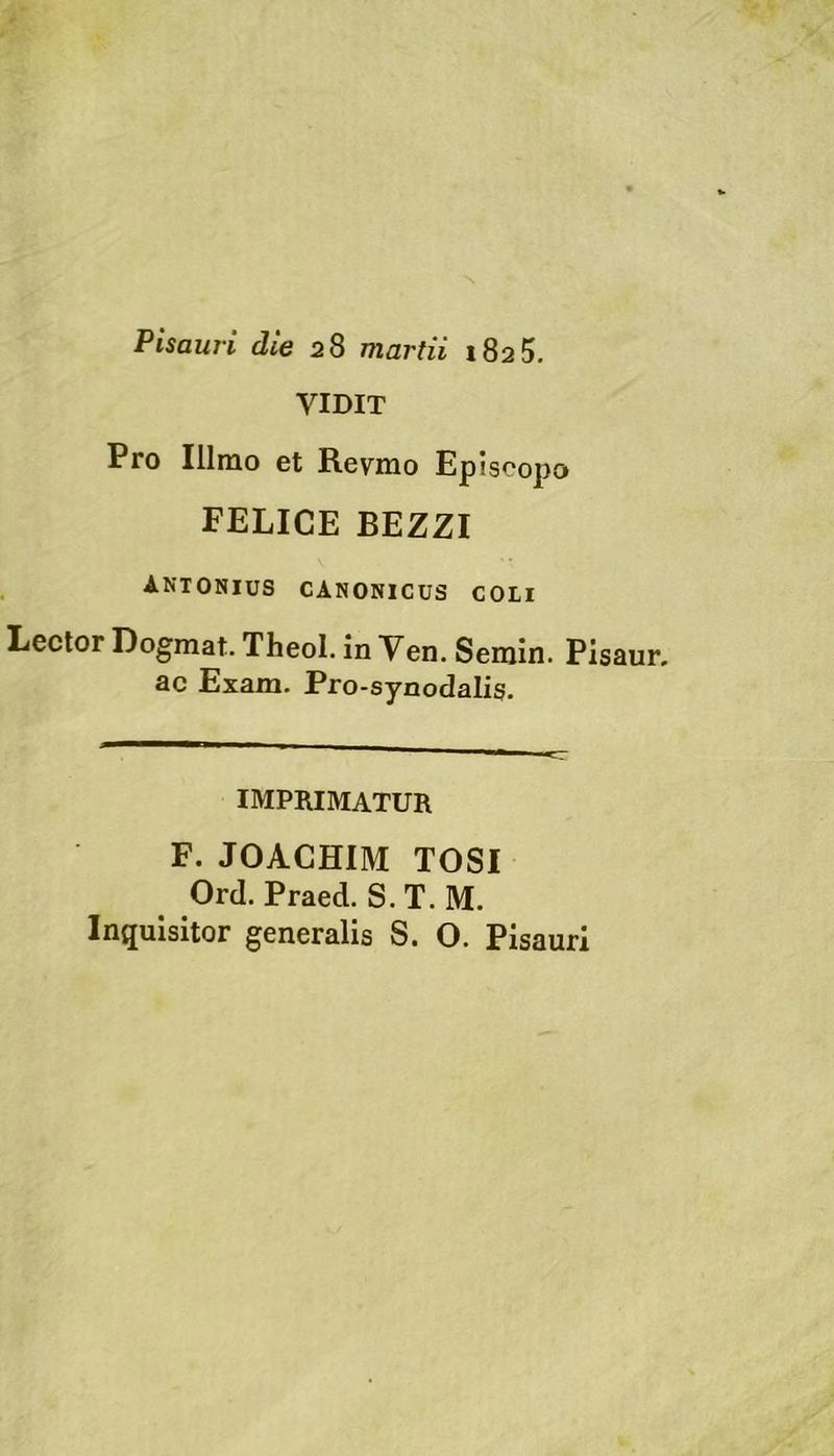 Pisauri die 28 martii 1825. VIDIT Pro Illmo et Revnio Episcopo FELICE BEZZI antonius canonicus coli Lector Dogmat. Theol. in Ven. Serain. Pisaur. ac Exam. Pro-synodalis. IMPRIMATUR F. JOACHIM TOSI Ord. Praed. S. T. M. Inquisitor generalis S. O. Pisauri