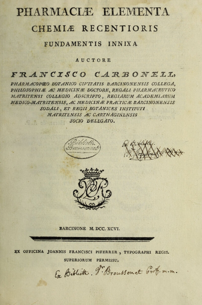 PHARMACItE elementa CHEMIA RECENTIORIS FUNDAMENTIS INNIXA AUCTORE CZSC O OWJEIJLI., PHARM/lCOP(mO BOTANICO CIVITATIS BARCINONENSIS COLLEGA, PHILOSOPHIM AC MEDKINM DOCTORE, REGALI PHARMACEUTICO MATRITENSI COLLEGIO ADSCRIPTO , REGIARUM ACADEMI ARUM. MEDICO-MATRITENSIS, AC MEDKINM PRACTICM BAPKINONENSIS SODALI, ET REGII BOTANICBS INSTITUTI MATRITENSIS AC CARTHAGINENSIS SOCIO delegato. BARCINONE M. DCC. XCVI. XX OFFICINA JOANNIS FRANCISCI PIFERRER , TYPOGRAPHI REGIS. SUPERIORUM PERMISSU.