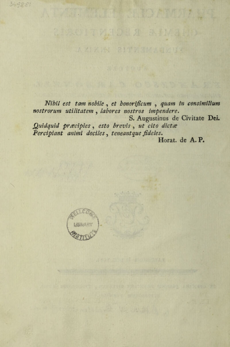 'Nihil est tam nobile , et honorificum , quam in consimilium nostrorum utilitatem , labores nostros impendere, S. Augustinus de Civitate Dei. Quidquid praecipies, esto brevis, ut cito dictae Percipiant animi dociles^ teneant que fideles, Horat. de A. P.