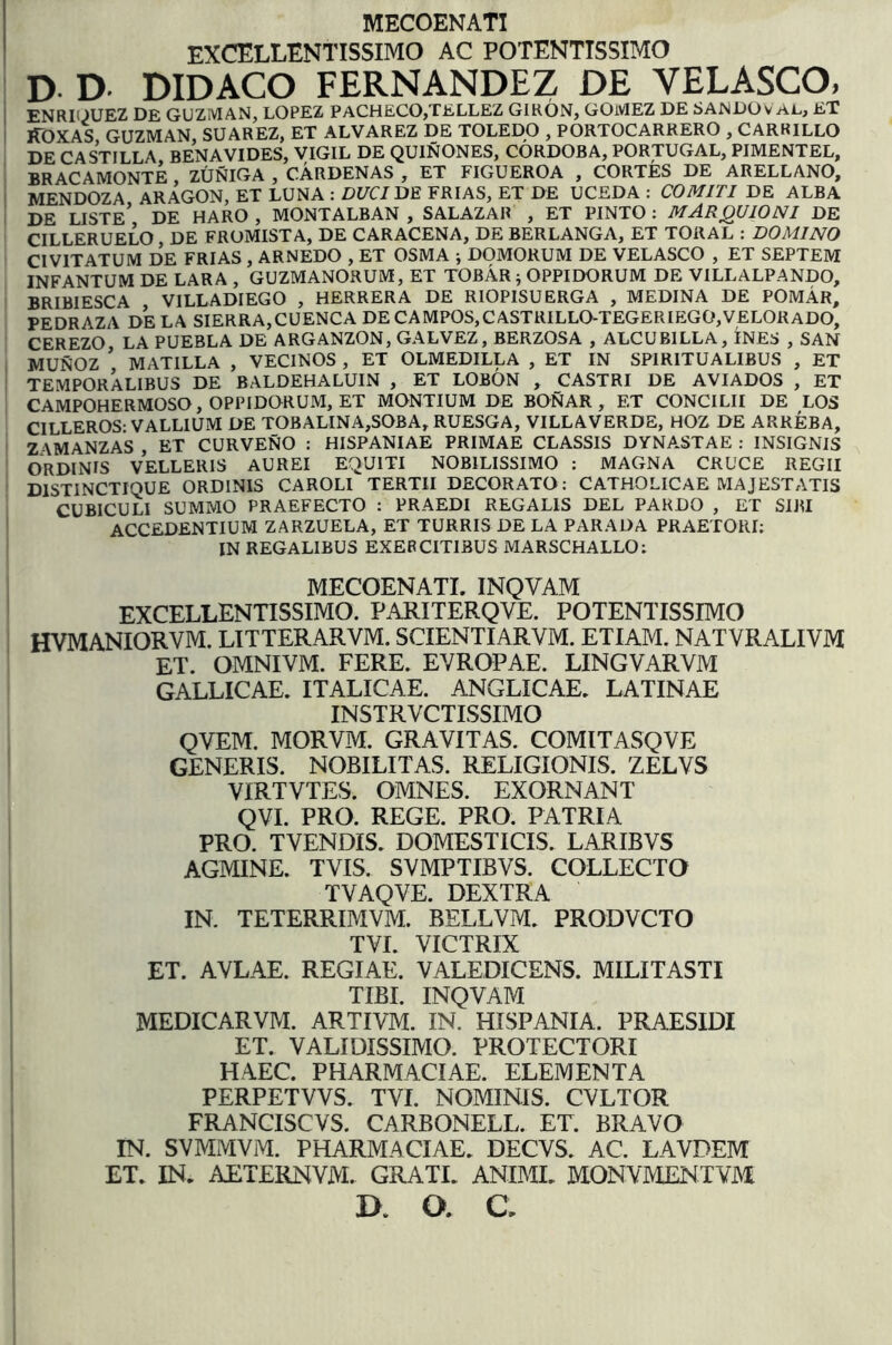 MECOENATI EXCELLENTISSIMO AC POTENTTSSIMO D. D. DIDACO FERNANDEZ DE VELASCO, ENRKJUEZ DE GUZMAN, LOPEZ PACHEC0,TELLEZ GIRON, GOMEZ DE SANDOv Ai., ET lIOXAS GUZMAN SUAREZ, ET ALVAREZ DE TOLEDO , PORTOCARRERO , CARRILLO DE CASTILLA BENAVIDES, VIGIL DE QUINONES, CORDOBA, PORTUGAL, PIMENTEL, BRACAMONTE ZUNIGA , CARDENAS , ET FIGUEROA , CORTES DE ARELLANO, ' MENDOZA ARAGON, ET LUNA : DUCIUE FRIAS, ET DE UCEDA : COMITI DE ALBA I DE LISTe’ de HARO , MONTALBAN , SALAZAR , ET PINTO : MARQUIONI DE CILLERUELO DE FROMISTA, DE CARACENA, DE BERLANGA, ET TORAL ; DOMINO CIVITATUM DE FRIAS , ARNEDO , ET OSMA j DOMORUM DE VELASCO , ET SEPTEM INFANTUM DE LARA , GUZMANORUM, ET TOBAR ; OPPIDORUM DE VILLALPANDO, VILLADIEGO , HERRERA DE RIOPISUERGA , MEDINA DE POmAr, PEDRAZA DE LA SIERRA,CUENCA DE CAMPOS,CASTRILLO-TEGERIEGO,VELORADO, CEREZO LA PUEBLA DE ARGANZON, GALVEZ, BERZOSA , ALCUBILLA, INES , SAN MUNOZ ’ MATILLA , VECINOS , ET OLMEDILLA , ET IN SPIRITUALIBUS , ET ' TEMPORALIBUS DE BALDEHALUIN , ET LOBON , CASTRI DE AVIADOS , ET CAMPOHERMOSO, OPPIDORUM, ET MONTIUM DE BONAR , ET CONCILII DE LOS CILLEROS: VALLIUM DE TOBALINA,SOBA, RUESGA, VILLAVERDE, HOZ DE ARREBA, ' Z \MANZAS ET CURVENO : HISPANIAE PRIMAE CLASSIS DYNA.STAE : INSIGNIS ORDINIS VELLERIS AUREI EQUITI NOBILISSIMO : MAGNA CRUCE REGII DISTINCTIQUE ORDINIS CAROLI TERTII DECORATO: CATHOLICAE MAJESTATIS CUBICULI SUMMO PRAEFECTO : PRAEDI REGALIS DEL PARDO , ET SIRI ACCEDENTIUM ZARZUELA, ET TURRIS DE LA PARADA PRAETORI; IN REGALIBUS EXERCITIBUS MARSCHALLO: MECOENATI. INQVAM EXCELLENTISSIMO. PARITERQVE. POTENTISSIMO HVMANIORVM. LITTERARVM. SCIENTIARVM. ETIAM. NATVRALIVM et. omnivm. fere. EYROPAE. LINGVARVM GALLICAE. ITALICAE. ANGLICAE. LATINAE INSTRVCTISSIMO QVEM. MORVM. GRAVITAS. COMITASQVE GENERIS. NOBILITAS. RELIGIONIS. ZELVS VIRTVTES. OMNES. EXORNANT QVI. PRO. REGE. PRO. PATRIA PRO. TVENDIS. DOMESTICIS. LARIBVS AGMINE. TVIS. SVMPTIBVS. COLLECTO TVAQVE. DEXTRA IN. TETERRIMVM. BELLVM. PRODVCTO TVI. VICTRIX ET. AVLAE. REGIAE. VALEDICENS. MILITASTI TIBI. INQVAM MEDICARVrvI. ARTIVM. IN. HISPANIA. PRAESIDI ET. VALIDISSIMO. PROTECTORI HAEC. PHARMACIAE. ELEMENTA PERPETVVS. TVI. NOMINIS. CVLTOR FRANCISCVS. CARBONELL. ET. BRAVO IN. SVMMVM. PHARMACIAE. DECVS. AC. LAVDEM ET. IN. AETERNVM. GRATI. ANIMI. MONVMENTVM D. O. C.