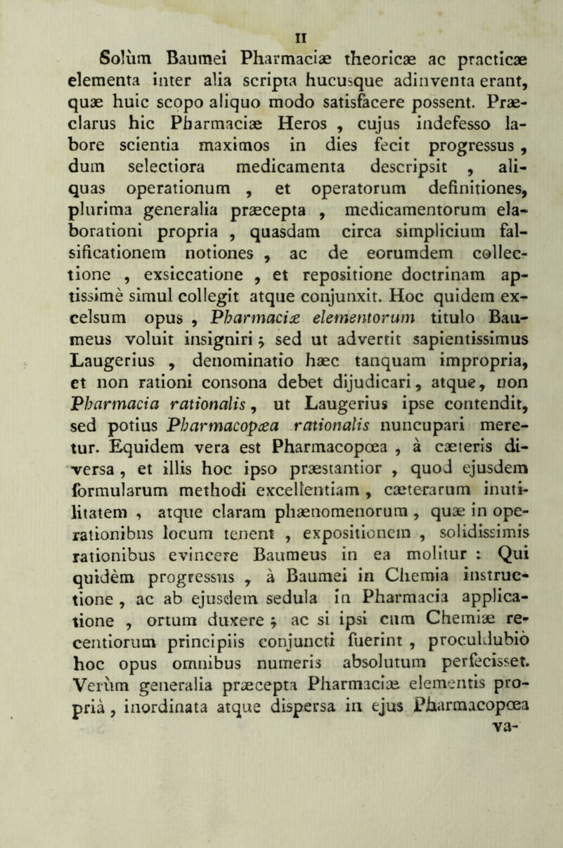 Solum Baumei Pharmaciae theoricae ac practicae elementa inter alia scripta hucusque adinventa erant, quae huic scopo aliquo modo satisfacere possent. Prae- clarus hic Pharmaciae Heros , cujus indefesso la- bore scientia maximos in dies fecit progressus , dum selectiora medicamenta descripsit , ali- quas operationum , et operatorum definitiones, plurima generalia praecepta , medicamentorum ela- borationi propria , quasdam circa simplicium fal- sificationem notiones , ac de eorumdem collec- tione , exsiccatione , et repositione doctrinam ap- tissime simul collegit atque conjunxit. Hoc quidem ex- celsum opus , Pharmacia elementorum titulo Bau- meus voluit insigniri j sed ut advertit sapientissimus Laugerius , denominatio haec tanquam impropria, et non rationi consona debet dijudicari, atque, non Pharmacia rationalis, ut Laugerius ipse contendit, sed potius Pharmacopcea .rationalis nuncupari mere- tur. Equidem vera est Pharmacopcea , a caeleris di- versa , et illis hoc ipso praesiantior , quod ejusdem formularum methodi excellentiam , caeterarum inuti- litatem , atque claram phaenomenorum , quae in ope- rationibus locum tenent , expositionem , solidissimis rationibus evincere Baumeus in ea molitur : Qui quidem progressus , a Baumei in Chemia instruc- tione , ac ab ejusdem sedula in Pharmacia applica- tione , ortum duxere ^ ac si ipsi ciim Chemiae re- centiorum principiis conjuncti fuerint , proculdubio hoc opus omnibus numeris absolutum perfecisset. Veiiim generalia praecepta Pharmaciae elementis pro- pria , inordinata atque dispersa in ejus Pharmacopcea va-