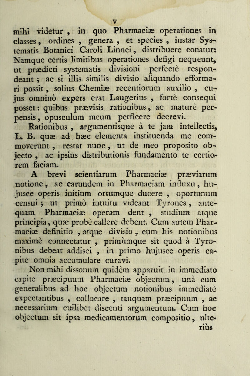 mihi videtur , in quo Pharmaciae operationes in classes, ordines , genera , et species , instar Sys- tematis Botanici Caroli Linnei, distribuere conatur: Namque certis limitibus operationes defigi nequeunt, ut praedicti systematis divisioni perfecte respon- deant 5 ac si illis similis divisio aliquando effbrma- ri possit, solius Chemiae recentiorum auxilio , cu- jus omnino expers erat Laugerius , forte consequi posset: quibus praevisis rationibus, ac mature per- pensis , opusculum meum perficere decrevi. Rationibus , argumentisque a te jam intellectis, L. B. quae ad. haec elementa instituenda me com- moverunt , restat nunc, ut de meo proposito ob- jecto , ac ipsius distributionis fundamento te certio* rem faciam. A brevi scientiarum Pharmaciae praeviarum notione, ac earundem in Pharmaciam influxu, hu- jusce operis initium ortumque ducere , oportunum censui 5 ut primo intuitu videant Tyrones, ante- quam Pharmaciae operam dent , studium atque principia, quae probe callere debent. Cum. autem Phar- maciae definitio , atque divisio , cum his notionibus maxime connectatur , primiimque sit quod a Tyro- nibus debeat addisci , in primo hujusce operis ca- pite omnia accumulare curavi. No-n mihi dissonum quidem apparuit in immediato capite praecipuum Pharmaciae objectum, una cum generalibus ad hoc objectum notionibus immediate expectantibus , collocare , taiiquam praecipuum , ac necessarium cuilibet discenti argumentum. Cum hoc objectum sit ipsa medicamentorum compositio, ulte- rius