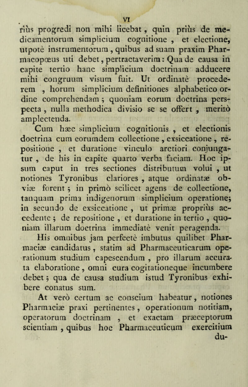 nus progredi non mihi licebat, quin prius de me- dicamentorum simplicium cognitione , et electione, utpote instrumentorum , quibus ad suam praxim Phar- macopoeus uti debet, pertractaverim: Qua de causa in capite tertio hanc simplicium doctrinam adducere mihi congruum visum fuit. Ut ordinate procede- rem , horum simplicium definitiones alphabetico or- dine comprehendam ; quoniam eorum doctrina pers- pecta , nulla methodica divisio se se offert , merito amplectenda. Cum haec simplicium cognitionis , et electionis doctrina cum eorumdem collectione , exsiccatione , re- positione , et duratlone vinculo arctiori conjunga- tur , de his in capite quarto verba faciam. Hoc ip- sum caput in tres sectiones distributum volui , ut notiones Tyronibus clariores , atque ordinatae ob- viae forent 5 in primo scilicet agens de collectione, tanquam prima indigenorum simplicium operatione; in secundo de exsiccatione , ut primae proprius ac- cedente ; de repositione , et duratione in tertio , quo- niam illarum doctrina immediate venit peragenda. His omnibus jam perfecte imbutus quilibet Phar- maciae candidatus, statim ad Pharmaceuticarum ope- rationum studium capescendum , pro illarum accura- ta elaboratione , omni cura cogitationeque incumbere debet; qua de causa studium istud Tyronibus exhi- bere conatus sum. At vero certum ac conscium habeatur, notiones Pharmiciae praxi pertinentes , operationum notitiam, operatorum doctrinam , et exactam praeceptorum scientiam , quibus hoc Pharmaceuticum exercitium du-