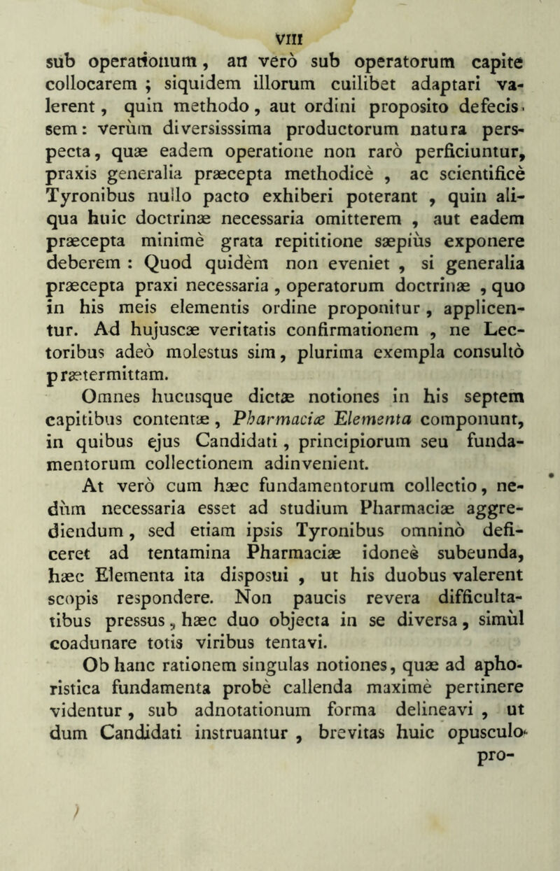 sub operationum, an vero sub operatorum capite collocarem ; siquidem illorum cuilibet adaptari va- lerent, quin methodo, aut ordini proposito defecis^ sem: verum diversisssima productorum natura pers- pecta, quae eadem operatione non raro perficiuntur, praxis generalia praecepta methodice , ac scientifice Tyronibus nullo pacto exhiberi poterant , quin ali- qua huic doctrinae necessaria omitterem , aut eadem praecepta minime grata repititione saepius exponere deberem : Quod quidem non eveniet , si generalia praecepta praxi necessaria , operatorum doctrinae , quo in his meis elementis ordine proponitur, applicen- tur. Ad hujuscae veritatis confirmationem , ne Lec- toribus adeo molestus sim, plurima exempla consulto praetermittam. Omnes hucusque dictae notiones in his septem capitibus contentae , Pharmaci^e Elementa componunt, in quibus ejus Candidati, principiorum seu funda- mentorum collectionem adinvenient. At vero cum haec fundamentorum collectio, ne- dum necessaria esset ad studium Pharmaciae aggre- diendum , sed etiam ipsis Tyronibus omnino defi- ceret ad tentamina Pharmaciae idonee subeunda, haec Elementa ita disposui , ut his duobus valerent scopis respondere. Non paucis revera difficulta- tibus pressus, haec duo objecta in se diversa, simul coadunare totis viribus tentavi. Ob hanc rationem singulas notiones, quae ad apho- ristica fundamenta probe callenda maxime pertinere videntur, sub adnotationum forma delineavi , ut dum Candidati instruantur , brevitas huic opusculo^ pro-