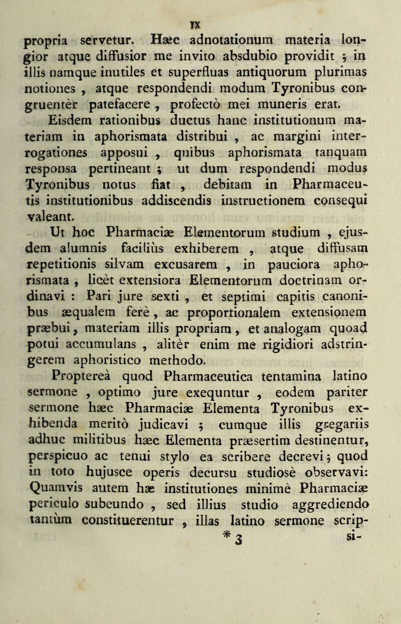 TX propria servetur. Haec adnotationum materia lon- gior atque diffusior me invito absdubio providit 5 in illis namque inutiles et superfluas antiquorum plurimas notiones , atque respondendi modum Tyronibus con- gruenter patefacere , profecto mei muneris^ erat. Eisdem rationibus ductus hanc institutionum ma- teriam in aphorismata distribui , ac margini inter- rogationes apposui , quibus aphorismata tanquam responsa pertineant ; ut dum respondendi modus Tyronibus notus fiat , debitam in Pharmaceu- tis institutionibus addiscendis instructionem consequi valeant. Ut hoc Pharmaciae Elementorum studium , ejus- dem alumnis facilius exhiberem , atque diffusam repetitionis silvam excusarem , in pauciora apho- rismata f licet extensiora Elementorum doctrinam or- dinavi : Pari jure sexti , et septimi capitis canoni- bus aequalem fere, ac proportionalem extensionem praebui, materiam illis propriam, et analogam quoad potui accumulans , aliter enim me rigidiori adstrin- gerem aphoristico methodo. Propterea quod Pharmaceutica tentamina latino sermone , optimo jure exequntur , eodem pariter sermone haec Pharmaciae Elementa Tyronibus ex- hibenda merito judicavi 5 cumque illis gtegariis adhuc militibus haec Elementa praesertim destinentur, perspicuo ac tenui stylo ea scribere decrevi 5 quod in toto hujusce operis decursu studiose observavi: Quamvis autem hae institutiones minime Pharmaciae periculo subeundo , sed illius studio aggrediendo tantum constituerentur , illas latino sermone scrip- si-