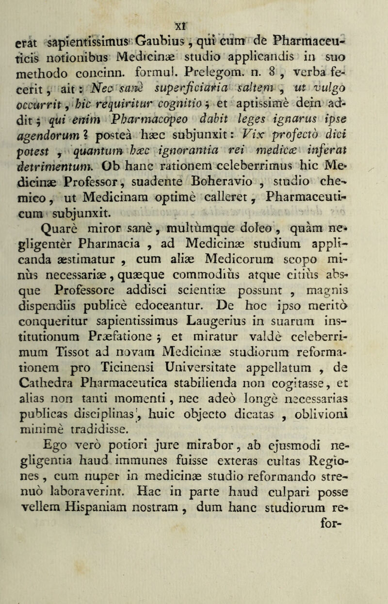 X! erat sapientissimus' Gaubius, qiit ciim de Pharmaceu- ticis notionibus Medicinae studio applicandis in suo methodo coiicinn. formu!. Prelegom. n. 8 , verba fe- cerit , ait i Nec^ sam superficiana saltem , ut vulgo occurrit ^ ‘hic requiritur cognitio et aptissime dein ad- dit 5 qui enim Pbarmacapeo dabit leges ignarus ipse agendorum l postea haec subjunxit: Vix profecto dici potest , quantum haec ignorantia rei medica inferat detrimentum. Ob hanc rationem celeberrimus hic Me- dicinae Professor, suadente Boheravio , studio che-% mico, ut Medicinam optime calleret, Pharmaceuti- cum subjunxit. Quare miror sane, muhumque doleo , quam ne- gligenter Pharmacia , ad Medicinae studium appli- canda aestimatur , cum aliae Medicorum scopo mi- nus necessariae, quaeque commodius atque citius abs- que Professore addisci scientiae possunt , magnis dispendiis publice edoceantur. De hoc ipso merito conqueritur sapientissimus Laugerius in suarum ins- titutionum Praefatione j et miratur valde celeberri- mum Tissot ad novam Medicinae studiorum reforma- tionem pro Ticinensi Universitate appellatum , de Cathedra Pharmaceutica stabilienda non cogitasse, er alias non tanti momenti, nec adeo longe necessarias publicas disciplinas', huic objecto dicatas , oblivioni minime tradidisse. Ego vero potiori jure mirabor, ab ejusmodi ne- gligentia haud immunes fuisse exteras cultas Regio- nes , cum nuper in medicinas studio reformando stre- nuo laboraverint. Hac in parte haud culpari posse vellem Hispaniam nostram , dum hanc studiorum re- for-