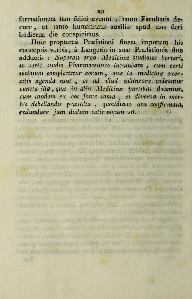 formationem tam»felici'evenm y*'tanto Facultatis de- core , et tanto humanitatis auxilio apud nos fieri hodierna die conspicimus. • < Huic propterea Praefationi finem, imponam his conceptis verbis, a Laugerio in suae Praefationis fine adductis : Superest ergo Medicince. studiosos hortari^ ut serio studio Pharmaceutico incumbant , cum certe ultimum complectetur eorum ^ 'quce in medicince exer* citio agenda sunt , et ad illud collineare^ videantur cuncta illa, quce ‘in aliis* M^edicina partibus ‘docentur^ cum tandem ex hoc fonte tanta , et diversa in mor- his debellandis prccsidia , quotidiano usu confirmata^ redundare jam dudum satis notum sit, ' d