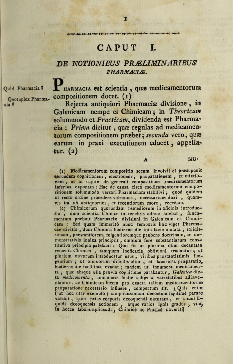 CAPUT I. DE NOTIONIBUS PRMLIMINARIBUS pharmacim. Qu!d Pharmacia? l^HARMACiA cst scicntia , quse medicamentoruiii QuotuplexPharma- COmpOsitioncm docet. (l) . . Cia t Rejecta antiquiori Pharmaciae divisione , in Galenicam nempe et Chimicam 5 in Theoricam solummodo et Practicam, dividenda est Pharma- cia : Prima dicitur , quae regulas ad medicamen- torum compositionem secunda vero, quae earum in praxi executionem edocet, appella- tur. (2) i A MU* (i) Medicamentorum compositio aecum involvit et prsesuponit eorundem cognitionem , electionem , praeparationem , ei mixtio- ; »em , ut in capite de generali compositione medieamentoruin inferius exponam ; Hac de causa circa medicamentorum compo- sitionem solummodo versari Pharmaciam stabilivi 5 quod quidem , ut recto ordine procedere valeamus , necessarium duxi , quam- I vis ita ab antiquorum , et tecentiorum more , recedam. I (a) Chimicorum quorundam remediorum in oficinis introduc- tio , dum scientia Chiniiae in tenebris adhuc latebat , funda- mentum praebuit Pharmaciae divisioni in Galenicam et Chimi— caiu : Sed quam immerito nunc temporis haec viget Pharma— ciae divisio , dum Chimica hodierna die tota facie mutata , solidis- simam , praestantiorem, fulgentioremque praebens doctrinam, ac de- monstrativis innixa principiis , omnium fere substantiarum cons- titutiva principia patefacit ; Quo fit ut plurima olim decantata remedia Chimica , tamquam ineficacia oblivioni tradantur j ut plurium novorum introducatur usus , viribus praestantissimis fun- gentium ; ut aliquorum diticilis olim , et laboriosa praeparatio, hodierna die facillima evadat j tandem ut innumera medicamen- ta , quae absque ulla praevia cognitione parabantur, Galenipa dic- ta medicamenta , innumeris hodie subjecta varietatibus adinve— niantur , ac Chimicam lucem pro exacta talium medicamentorum praeparatione necessario influere , compertum sit. g Quis enim ( ut hoc utar exemplo ) simplicissimum decoctum legitimi parare valebit , quin prius corporis decoquendi naturam , et simul li- quidi decoquentis actionem , atque varios ignis gradus , vim, in liocce labore apllcaudi, Chimic^ ac Phisici noverit §