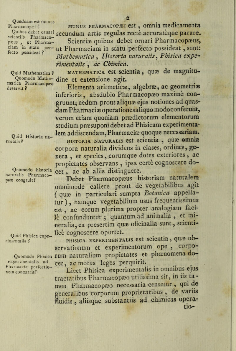 Quodnam est munus Pharmacopici ? MUNUS PHARMACOPiEi cst, otunia menicamenta Quibus debet ornari secundum arxis pegulas recte accurateque parare. scivilCiis iTirmicO* ^ paeus , ut ‘pharraa- Sckntiaj quibus debet ornari Pharmacopaeus, ficto *oss^d»at Pharmaciam in statu perfecto possideat, sunt; ec 0 poss. .at. Mathematica , Historia naturalis^ Fhisica expe^ rimentalis , ac Chimica. Quid Mathematica ? MATHEMATICA CSt SCientia , qUSB de magnitU- Quomodo Mathe- et cxtcnsione agit. Srvit? Elementa aritmeticae, algebrae, ac geometriae inferioris, absdubio Pharmacopaeo maxime con- gruunt; nedum prout aliquae ejus notiones ad quas- dam Pharmaciae operationesaliquo modoconferunt, verum etiam quoniam prtedictorum elementorum studium praesuponi debet ad Phisicam experimenta' ^ . lem addiscendam,PharmacijE quoque necessariam. Quid Historia na- ’ • • _ • liiralis? HISTORIA NATURALIS CSt SCientia , qUSB OmniE corpora naturalia dividens in clases, ordines, ge- nera , et species, eorumque dotes exteriores , ac propietates observans , ipsa certe cognoscere do- Quomodo historia ^et, ac ab alUs distinguere, fituralis Pharmaco— Vx i tvi ^ u* p»0 congruit? Debet Pharmacopieus historiam naturalem omnimode callere prout de vegetabilibus agit ( qu£B in particulari sumpta Botanica appella- tur ) , namque vegetabilium usus frequentissimus est, ac eorum plurima propter analogiam faci- le confunduntur; quantum ad animalia , et mi- neralia, ea presertim quae oficinalia sunt, scienti- fice cognoscere oportet. PHisiCA EXPERiMENTALTS est scientia, quae ob- servationum et experimentorum ope , corpo- Quomodo Phisica Tum naturalium propietates et phaenomena do- fjrperimentalLs ad aC mOtUS IcgCS pCrquirit. Licet Phisica experimentalis in omnibus ejus tractatibus Pharmacopaeo utilissima sit, in iis ta- men Pharmacopaeo necessaria censetur , qui de generalibus corporum proprietatibus , de variis fluidis., aliisque substantiis ad chimicas opera- tio- Quid Phisica expe rimentalis 'i