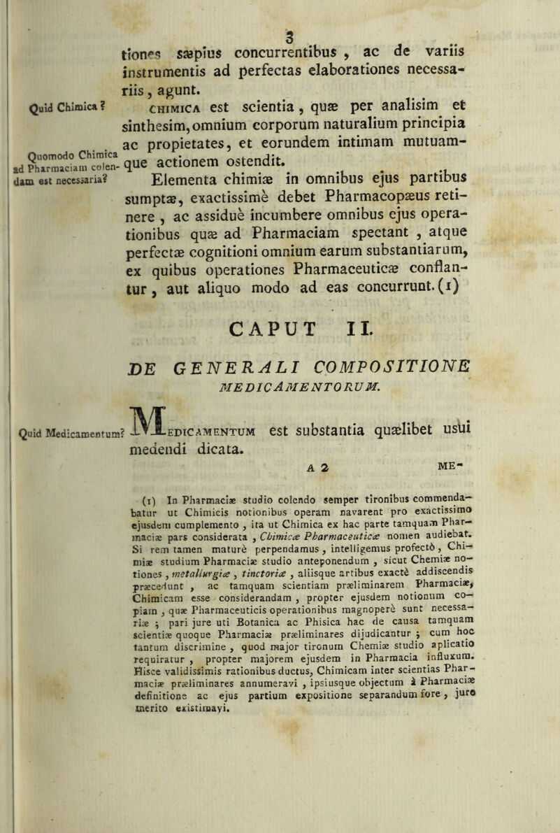 Quid Chi®icj| ? Quomodo Chimica i td Pharmaciam colen- Uam est necessaria? tionfs sjeplus concurrentibus , ac de variis instrumentis ad perfectas elaborationes necessa- riis 5 agunt. CHIMICA est scientia, quse per analisim et sinthesim,omnium corporum naturalium principia ac propietates, et eorundem intimam mutuam- que actionem ostendit. Elementa chimiae in omnibus ejus partibus sumptae, exactissime debet Pharmacopseus reti- nere , ac assidue incumbere omnibus ejus opera- tionibus quae ad Pharmaciam spectant , atque perfectae cognitioni omnium earum substantiarum, ex quibus operationes Pharmaceutic® conflan- tur, aut aliquo modo ad eas concurrunt, (i) i C A P U T 11. DE GENERALI COMPOSITIONE medicamentorum. Quid Medicamentum? EDIC AMENTUM CSt Substantia qU®libet Uslji medendi dicata. A 2 ME- (i) In Pharmaciae studio colendo semper tironibus commenda- batur ut Chimicis notionibus operam navarent pro exactissimo ejusden» cumplemento , ita ut Chimica ex hac parte tamquam Phar— maciae pars considerata , Chimicte Pharmaceuticas nomen audiebat. Si rem tamen mature perpendamus, intelligemus profectb, Chi- miae studium Pharmaciae studio anteponendum , sicut Chemiae no- tiones , metallurgioe , tinctoriae , aliisque artibus exacti addiscendis praecedunt , ac tamquam scientiam praeliminarem Pharmaciae, Chimicam esse considerandam , propter ejusdem notionum co- piam , quae Pharmaceuticis operationibus magnopere sunt necessa- ria ; pari jure uti Botanica ac Phisica hac de causa tamquam scientiae quoque Pharmaciae praeliminares dijudicantur j curn hoc tantum discrimine , quod major tironum Chemiae studio aplicatio requiratur , propter majorem ejusdem in Pharmacia influxura. Hisce validissimis rationibus ductus, Chimicam inter scientias Phar- maciae praeliminares annumeravi , ipsiusque objectum i Pharmaciae definitione ac ejus partium expositione separandum fore, juro merito existimavi.