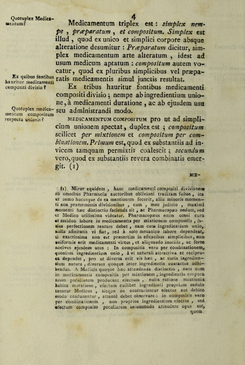 Quotuplex Medic*- nencum? Ex quibus fontibus hauritur medicamenti compositi divisio ? Quotuplex medica- mentum compositum respecta unionis? Medicamentum triplex est: simplex nem* pe , preeparatum , et compositum. Simplex est illud , quod ex unico et simplici corpore absque alteratione desumitur : 'Preeparatum dicitur, sim- plex medicamentum arte alteratum , idest ad usum medicum aptatum : compositum autem vo- catur, quod ex pluribus simplicibus vel praepa- ratis medicamentis simul junctis resultat. Ex tribus hauritur fontibus medicamenti compositi divisio 5 nempe ab ingrediendum unio- ne, a medicamenti duratione , ac ab ejusdem ustt seu administrandi modo. MEDICAMENTUM COMPOSITUM pro Ut ad simpH- cium unionem spectat, duplex est \ compositum scilicet per mixtionem et compositum per com- binationem. Primum est, quod ex substantiis ad in- vicem tamquam permixtis coalescit ^ secundum vero, quod ex substantiis revera combinatis emer- 6'(- (0 ME- ‘ fi) Miror equidem , hanc medicimentl compositi divisionem ab omnibus Pharmacia: auctoribus oblivioni traditam fuisse , it* Kt nemo hucusque de ea mentionem fecerit, aliis minoris momen- ti non praetermissis divisionibus , cum , meo judicio , maximi momenti ha:c distinctio facienda sit , ac Pharmacopaeo nedum, sed et Medico utilissima videatur. Pharmacopxus enim omni cura «t assiduo labore in medicamentis per mixtionem compositis , is- tius perfectionem tentare debet , nam cum ingredieatium unio^ nulla ahnitatis vi hat, sed a solo mecanico labore dependeat, si exactissima non est praesertim in eficacibus simplicibus , non •niformis erit medicamenti virtus , et aliquando inutilis , ac forte nocivus .ejusdem usus : In compositis vero per coiubinationem, quoniam ingredientium unio , i vi naturali attractiva et recipro- ca dependet , pro ut diversa erit vis haec , ac varia ingredien— liuni natura diversus quoque inter ingredienda contactus adhi- bendus. A Medicis quoque haec attendenda distinctio , nam cum in medicamentis compositis per iiiixtioaeni iogredientia corpora suum peculiarem producant efectuiu , nulla ratione mixtionis habita mutatione, efectum cuilibet ingredienti proprium sedulo tueatur Medicus , sicq>je ne coatrarientur erectus aut debito modo coadunentur , attenti debet observare : in compositis vero per coiublnationem , non proprios ingredientium efectus , sed •tectum composito peculiarem solummodo attendere opus esr, quem