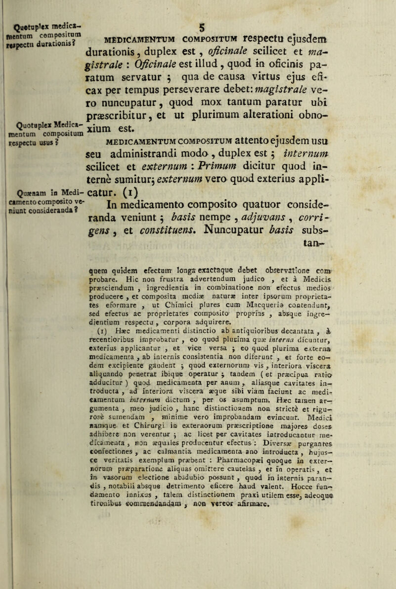 Quetnp^ex raedica- nentiim compositum rcipectii duracionis? Quotaplex Medica- fncntum compositum xespectu usus ? Qusnam in Medi- camento composito ve- niunt consideranda ? MEDICAMENTUM COMPOSITUM rcspcctu cjusdem durationis, duplex est, oficinale scilicet et ma- gistrale : Oficinale est illud, quod in oficinis pa- ratum servatur ^ qua de causa virtus ejus efi- cax per tempus perseverare debet: magistrale ve- ro nuncupatur, quod mox tantum paratur ubi praescribitur, et ut plurimum alterationi obno- xium est. MEDICAMENTUM COMPOSITUM attcnto ejusdcm usu seu administrandi modo, duplex est 5 internum scilicet et externum : Primum dicitur quod in- terne sum itu rj externum vero quod exterius appli- catur. (i) In medicamento composito quatuor conside- randa veniunt ^ basis nempe , adjuvans , corri- gens 5 et constituens. Nuncupatur basis subs- tan- quem quidem efectom longa exactaque debet observatione com probare. Hic non frustra advertendum judico , et a Medicis praesciendum , ingredientia in combinatione non efectus medios producere , et composita mediae naturx inter ipsorum proprieta- tes eformare , ut Chimici plures cum Macqueria contendunt, sed efectus ac proprietates composito proprias , absque ingre- diendum respectu , corpora adquirere. (i) Haec medicamenti distinctio ab antiquioribus decantata , i recentioribus improbatur , eo quod plucima quae interna dicuntur, exterius applicantur , et vice versa j eo quod plurima externa medicamenta , ab internis consistentia non diferunt , et forte eo- dem excipiente gaudent ^ quod externorum vis , interiora viscera aliquando penetrat ibique operatur j tandem (et praecipua ratio adducitur ) quo^ medicamenta per anum, aliasque cavitates in- troducta , ad interiora viscera seque sibi viam faciunt ac medi- camentum internum dictum , per os asumptum. Haec taraen ar- gumenta , meo judicio , hanc distinctionem non stricti et rigu- rose sumendam , minime vero improbandam evincunt. Medici namque et Chirurgi in externorum praescriptione majores doses adhibere non verentur ; ac licet per cavitates introducantur me- dicamenta , non aequ-iles producentur efectus: Diversae purgantes confectiones , ac calmantia medicamenta ano introducta , hujus— ce veritatis exemplum praebent : Pharmacopaei quoque in exter- norum praeparatione aliquas omittere cautelas , et in operatis, et in vasorum electione absdubio possunt , quod in internis paran- dis , notabili absque detrimento eficere haud valent. Hocce fun- damento innixus , talem distinctionem praxi utilem esse, adeoque tironibus eomnaendancUm , noo vereor aiirmare.