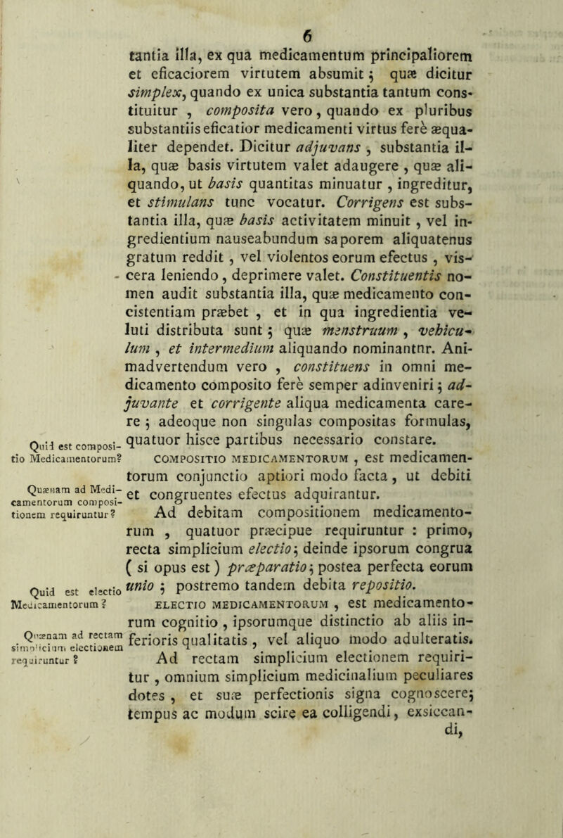 tantia illa, ex qua medicamentum principaliorem et eficaciorem virtutem absumit ^ qua dicitur simplex^ quando ex unica substantia tantum cons- tituitur , composita vero, quando ex pluribus substantiis eficatior medicamenti virtus fere aequa- liter dependet. Dicitur adjuvans , substantia il- la, quae basis virtutem valet adaugere , quae ali- quando, ut /^asis quantitas minuatur , ingreditur, et stimulans tunc vocatur. Corrigens est subs- tantia illa, qufe basis activitatem minuit, vel in- gredientium nauseabundum saporem aliquatenus gratum reddit, vel violentos eorum efectus , vis- - cera leniendo, deprimere valet. Constituentis no- men audit substantia illa, quae medicamento con- cistentiam praebet , et in qua ingredientia ve- luti distributa sunt 5 quae menstruum , vehicu^ Ium , et intermedium aliquando nominantor. Ani- madvertendum vero , constituens in omni me- dicamento composito fere semper adinvenirij ad~ juvante et corrigente aliqua medicamenta care- re 5 adeoque non singulas compositas formulas, QiiH estcotnposi- ^^atuor liisce partibus necessario constare. tio Medicamentorum? COMPOSITIO MEDICAMENTORUM , CSt medicamcn- torum conjunctio aptiori modo facta, ut debiti Quaeiiam ad Medi- congruentcs cfectus adquirantur. camentorum composi- o tionem requiruntur? Ad debitam compositiotiem medicamento- rum , quatuor praecipue requiruntur : primo, recta simplicium electiodeinde ipsorum congrua ( si opus est) preeparatio'^ postea perfecta eorum Quid est electio 9 postremo tandem debita repositio. MeUicamentorum? ELECTIO MEDICAMENTORUM , eSt medicamCntO- rum cognitio , ipsorumque distinctio ab aliis in- Qpcenam ad rectam fgj.jQj.j5 qualitatis , vcl aliquo modo adultcratis. requiruntur? Ad rectaiTi simplicium electionem requiri- tur , omnium simplicium medicinalium peculiares dotes , et sute perfectionis signa cognoscerej tempus ac modum scire ea colligendi, exsiccan-