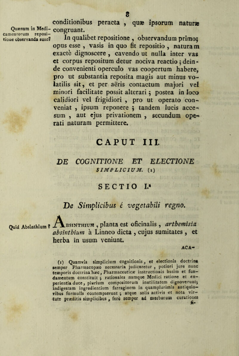 Quaenam in Medi- camentorum reposi- tione observanda suat? Quid Absinthium ? 8 conditionibus peracta , quae ipsorum naturae congruant. In qualibet repositione , observandum prlmoj opus esse , vasis in quo fit repositio , naturam exacte dignoscere , cavendo ut nulla inter vas et corpus repositum detur nociva reactio 5 dein- de convenienti operculo vas coopertum habere, pro ut substantia reposita magis aut minus vo- latilis sit, et per aeris contactum majori vel minori facilitate possit alterari; postea in loco calidiori vel frigidiori , pro ut operato con- veniat , ipsum reponere ; tandem lucis acce- sum , aut ejus privationem , secundum ope- rati naturam permittere. CAPUT III. DE COGNITIONE ET ELECTIONE SIMPLICIUM, (i) SECTIO I.* De Simplicibus e vegetabili regno. ./Vbsinthium , planta est oficinalis , arthemisia, absinthium a Linneo dicta , cujus sumitates , et herba in usum veniunt. ACA- (i) Quamvis simplicium cognitionis, et electionis doctrin* semper Pharmacopxo necessaria judicaretur , potiori jure nunc temporis doctrina haec. Pharmaceuticae instructionis basim et fun- damentum constituit 5 rationales namque Medici ratione et ex- perientia duce, plurium compositorum inutilitatem dignoveruntj indigestam ingredientium farraginem in quamplurimis antiquio- ribus formulis contempserunt j atque solis activis et nota vir- tute praeditis simplicibus , fere semper ad morboium curationes