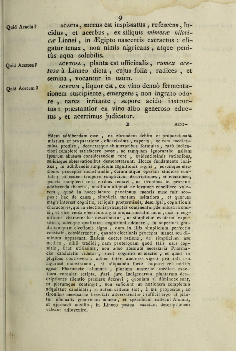 Qaid Acacia ? Quid Acetosa? Quid Acetum ? 9 acacia, succus est inspissatus , rufescens , lu- cidus , et acerbus , ex siliquis mimos^e niloti- cce Linnei, in iEgipto nascentis extractus : eli- gatur tenax , non nimis nigricans , atque peni- tus aqua solubilis. ACETOSA , planta est officinalis, rumex ace* tosa a Linneo dicta , cujus folia , radices , et semina , vocantur in usum. ACETUM , liquor est, ex vino denuo fermenta- tionem suscipiente, emergens ^ non ingrato odo- re , nares irritante , sapore acido instruc- tus : praestantior ex vino albo generoso educ- tus , et acerrimus judicatur. B ACO- fidem adhibendam esse , ex eorundem debita et proporclonata mixtura et prajparatione , eficacissima , experta , ac tuta medica- mina prodire , deductasque ab auctoribus formulas , raro indica- tioni completi satisfacere posse , ac tamquam ignorantiae asilum ipsarum abusum considerandum fore , evidentissimis rationibus, solidisque observationibus demonstrarunt. Hocce fundamento inni- xus , in adhibendis simplicium cognitionis wgnis , eorumque elec- tionis praeceptis monstrandis , curam atque operam studiosi con- tuli ; at eodem tempore simplicium descriptiones , et electiones, paucis complecti totis viribus tentavi , ut tironibus in praesenti addiscenda theoria , auxilium aliquod ac levamen conciliare vale- rem , quod in hocce labore praecipuus mentis meae fuit sco- pus ; hac de causa , simplicia tantum usitatiora , et quorum magis interest cognitio, reliquis praetermissis, descripsi j cognitionis characteres, qui in electionis praeceptis continentur, de industria omi- si ; et vice versa electionis signa aliqua consulto tacui, quae in cog- nitionis characteribus describuntur , ut simplicior evaderet expo- sitio ^ adeoque qualitates cognitioni adductae , iu superiori gra- du tamquam electionis signa , dum in illis simplicium perfectio consistit, considerentur , quando electionis praecepta manca seu di- minuta appareant. Eadem ductus ratione , de simplicium usu medico , nihil tradidi j nam praeterquam quod talis usus cog- nitio, licet utilissima, non adeo absoluti necessaria Pharma- ciae candidatis videtur , sicut cognitio et electio , et quod in pluribus controversia adhuc inter auctores vigeat pro tali usu- riguros^ monstrando , si aliquando forte hujusce rei notitia egeat Pharmaciae alumnus , plurima materiae medicae exac- tiora consulat scripta. Pari jure indigenarum plantarum des- criptiones silentio premere decrevi j quoniam si diminutae sunt, ut plerumque contingit , non suficiunt ut notionem completam adquirant candidati ; si autem diffusae sint , a me propositae , ac tironibus necessariae brevitati adversarentur ; sufficit ergo ut plan- tae oficinalis genericum nomen , et specificum calleant Alumni, ut ejusmodi auxilio , in Linneo postea exacum descriptionem valeant adinveuire.