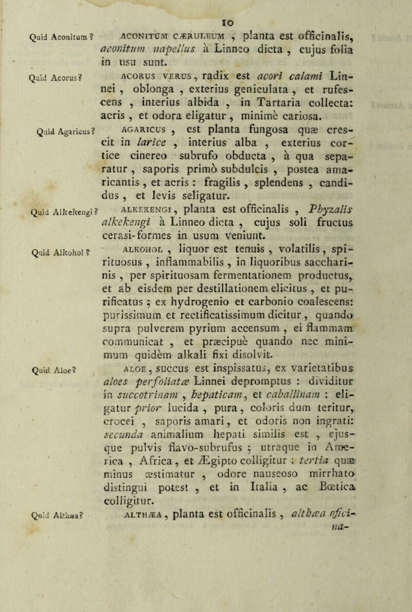 Quid Aconitum ? Quid Acorus? Q.iid Agarkus? Quid Alltekengi Quid AJkohol ? Quid. Aloe ? Quid Althaea? IO ACONITUM c^RULEUM , plaiita cst offfcinalis, aconitum napelius a Linneo dicta , cujus folia in usu sunt. ACORUS VERUS, radix est acoH calami Lin- nei , oblonga , exterius geniculata , et rufes- cens , interius albida , in Tartaria collecta: acris , et odora eligatur , minime cariosa. AGARicus , est planta fungosa qu* cres- cit in larice , interius alba , exterius cor- tice cinereo subrufo obducta , a qua sepa- ratur , saporis primo subdulcis , postea ama- ricantis , et acris : fragilis, splendens , candi- dus , et levis seligatur. ALKEKENGi, plautR cst officinalis , Vhyzalis alkekengi a Linneo dicta , cujus soli fructus cerasi-formes in usum veniunt. ALKOHOL , liquor est tenuis , volatilis, spi- rituosus , inflammabilis , in liquoribus sacchari- nis , per spirituosam fermentationem productus,, et ab eisdem per destillationem elicitus, et pu- rificatus 5 ex hydrogenio et carbonio coalescens: purissimum et rectificatissimum dicitur , quando supra pulverem pyrium accensum , ei flammam communicat , et prsecipue quando nec mini- mum quidem alkali fixi disolvit. ALOE, succus est inspissatus, ex varietatibus aloes per foliatae Linnei depromptus ; dividitur in succotrinam , hepaticam^ et caballinam : eli- gatur lucida, pura, coloris dum teritur, crocei , saporis amari, et odoris non ingrati: secunda animalium hepati similis est , que pulvis flavo-subrufus ^ utraque in Ame- rica , Africa , et Aiglpto colligitur ; tertia quae: minus cestimatur , odore nauseoso mirrhato^ distingui potest , et in Italia , ac Boeiica colligitur. ALTHiEA, planta est officinalis , althaea nfici- na-