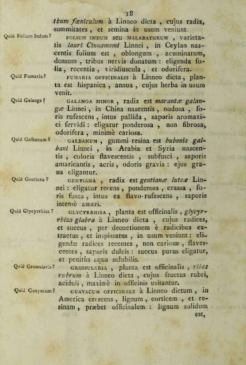 Quid Fumaria? Quid Galanga ? Quid Galbanum ? Quid Gentiana ? Quid Giycyrrhiza Quid Groasularia Quid Guayacum i8 tbum fxnicuhm a Linneo dicta , cujus radix, summitates , et semina in usum veniunt. FOLIUP/I INDUM seu MALABATHRUM , Vatieta- tis lauri Cinnamomi Linnei , in Ceylan nas- centis folium est , oblongum , acuminatum, densum , tribus nervis donatum : eligenda fo- lia , recentia , viridiuscula , et odorifera. FUMARIA oFFiciNALis k Linneo dicta, plan- ta est hispanica , annua , cujus herba in usum venit. GALANGA MINOR , radix cst mavuntce galan^ gce Linnei , in China nascentis , nodosa , fo- ris rufescens, intus pallida, saporis aromati- ci fervidi: eligatur ponderosa , non fibrosa, odorifera , minime cariosa. GALBANUM , gummi-rcsina est bubonis gal^ bani Linnei , in Arabia et Syria nascen- tis , coloris flavescentis , subfusci , saporis amaricantis , acris, odoris gravis : ejus gra- na eligantur, GENTIANA , radix est gentiana lutea Lin- nei : eligatur recens , ponderosa , crassa , fa- ris fusca 5 intus ex flavo-rufescens , saporis intense amari. ^ GLYCYRRHizA , planta est officinalis , glycyr^ rbiza glabra a Linneo dicta , cujus radices, et succus , per decoctionem e radicibus ex- tractus 5 et inspissatus , in usum veniunt: eli- gendaj radices recentes , non cariosse , flaves- centes , saporis dulcis : succus purus eligatur, et penitus aqua solubilis. ? GRossuLARiA , planta est officinalis , ribes 'rubrum a Linneo dicta , cujus fructus rubri, aciduli , maxime in officinis usitantur. ? GUAYACUM oFFtciNALE a Linuco dictum , in America crescens , lignum , corticem , et re- sinam , praebet officinalem ; lignum solidum est,