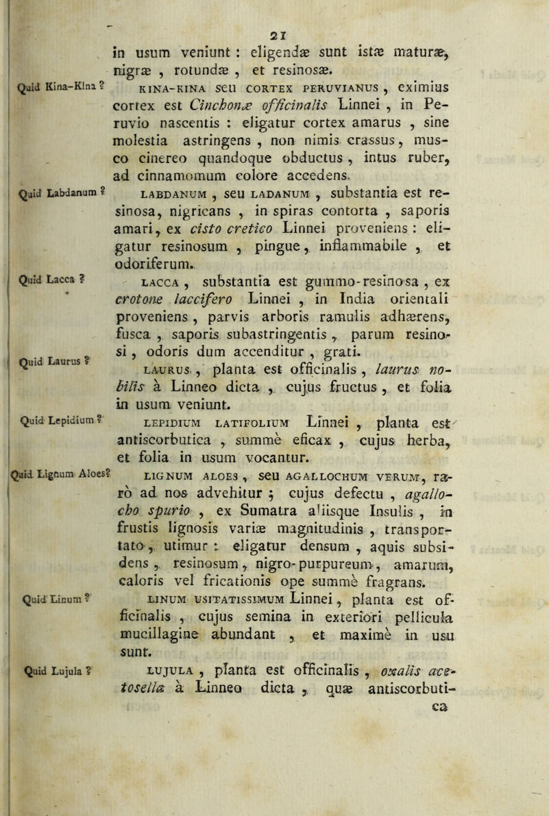 , Quid Kina-Klna? ! I Quid Labdanum ? i Quid Lacca ? I Quid Laurus ? Quid Lepidium ? Quid Ligdum Aloes? Quid Licum ? Quid Lujula ? 21 nigrae , rotundae , et resinosae. KINA-KINA seu CORTEX PERUVIANUS , CximiuS correx est Cinchon,£ officinalis Linnei , in Pe- ruvio nascentis : eligatur cortex amarus , sine molestia astringens , non nimis crassus, mus- co cinereo quandoque obductus , intus ruber, ad cinnamomum eoiore accedens. LABDANUM , scu LADANUM , substantia cst rc- sinosa, nigricans , in spiras contorta , saporis amari, ex cisto cretiGO Linnei proveniens : eli- gatur resinosum , pingue, inflammabile , et odoriferum., LACCA , substantia est guramo-resinosa , ex crotom laccifero Linnei , in India orientali proveniens, parvis arboris ramulis adhaerens, fusca , saporis subastringentis , parum resino- si , odoris dum accenditur , grati, LAURUS.planta est officinalis , laurus. no~ bilis a Linneo dicta , cujus fructus , et foiia in usum veniunt. LEPIDIUM LATIFOLIUM Linuei , planta est antiscorbutica , summe eficax , cujus herba, et folia in usum vocantur. LIGNUM ALOES , SCU AGALLOCHUM VERUM, TSi- rb ad nos advehitur f cujus defectu , agal/o- cho spurio , ex Sumatra aflisque Insulis , 'm frustis lignosis variae magnitudinis , transpor- tato, utimur t eligatur densum , aquis subsi- dens 5 resinosum, nigro-purpureum, amarum, caloris vel fricationis ope summe fragrans. LINUM USITATISSIMUM Linnei, planta est of- ficinalis , cujus semina in exteriori pellicula mucillagine abundant , et maxime in usu sunt. LUJULA , planta est officinalis , oxalis aes- tosella k Linneo dicta ,, quae antiscorbuti- cs