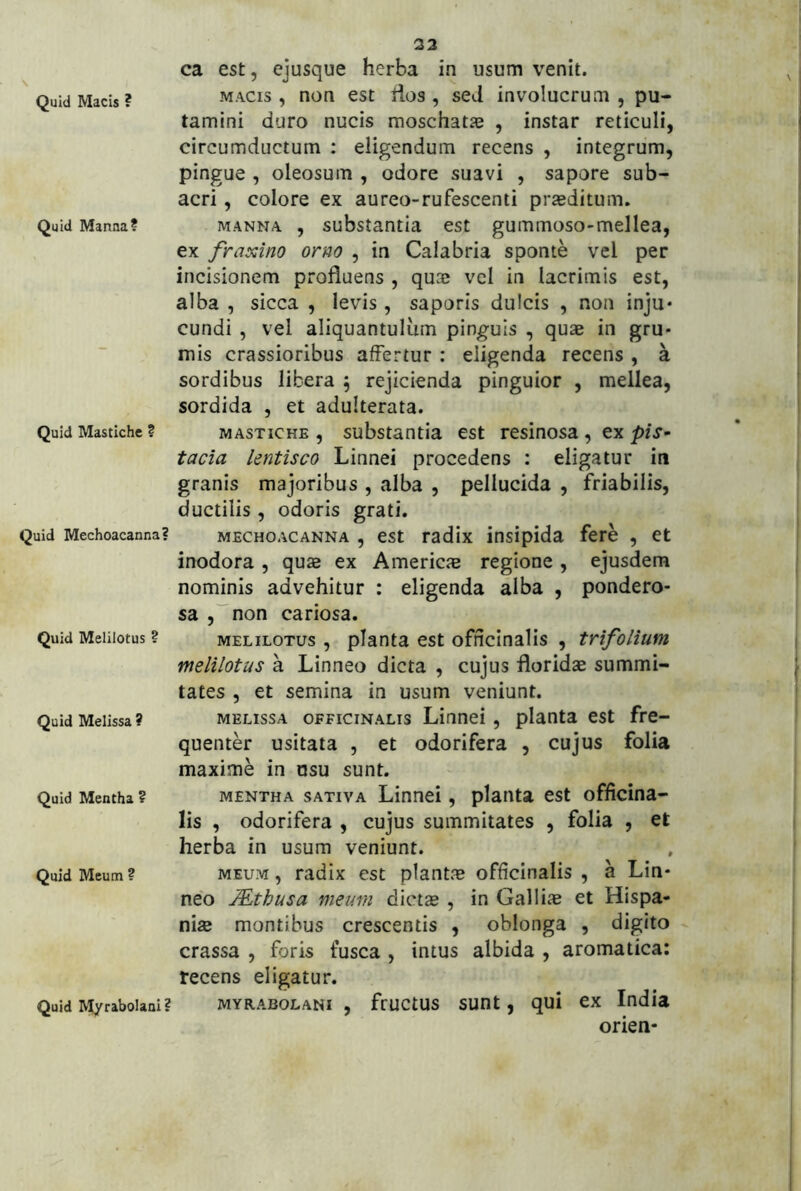 \ Quid Macis ? Quid Manna? Quid Mastiche ? Quid Mechoacanna? Quid Melilotus ? Quid Melissa ? Quid Mentha ? Quid Meum ? Quid Myrabolani? 23 ca est, ejusque herba in usum venit. MACIS, non est iios , seJ involucrum , pu- tamini duro nucis moschatie , instar reticuli, circumductum ; eligendum recens , integrum, pingue , oleosum , odore suavi , sapore sub- acri , colore ex aureo-rufescenti praeditum. MANNA , substantia est gummoso-mellea, ex fraxino orno , in Calabria sponte vel per incisionem profluens , quae vel in lacrimis est, alba , sicca , levis, saporis dulcis , non inju* eundi , vel aliquantulum pinguis , quae in gru- mis crassioribus affertur : eligenda recens , a sordibus libera 5 rejicienda pinguior , mellea, sordida , et adulterata. MASTICHE , substantia est resinosa, ex pis^ tacia lentisco Linnei procedens : eligatur in granis majoribus , alba , pellucida , friabilis, ductilis, odoris grati. MECHOACANNA , cst tadlx ittsipida fere , et inodora , quae ex Americm regione , ejusdem nominis advehitur : eligenda alba , pondero- sa ,”non cariosa. MELILOTUS, planta est officinalis , trifolium melilotus a Linneo dicta , cujus floridae summi- tates , et semina in usum veniunt. MELISSA OFFICINALIS Liunci, planta est fre- quenter usitata , et odorifera , cujus folia maxime in usu sunt. MENTHA SATIVA Linnei, planta est officina- lis , odorifera , cujus summitates , folia , et herba in usum veniunt. MEUM, radix est plantae officinalis , a Lin- neo JEthusa meum dictae , in Galliae et Hispa- niae montibus crescentis , oblonga , digito crassa , foris fusca , intus albida , aromatica: recens eligatur. MYRABOLANI , fructus suot, qui ex India orien-